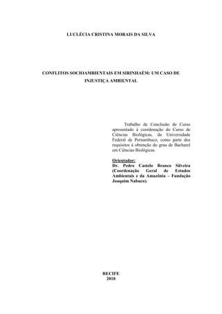 LUCLÉCIA CRISTINA MORAIS DA SILVA




CONFLITOS SOCIOAMBIENTAIS EM SIRINHAÉM: UM CASO DE
               INJUSTIÇA AMBIENTAL




                                Trabalho de Conclusão de Curso
                         apresentado à coordenação do Curso de
                         Ciências Biológicas, da Universidade
                         Federal de Pernambuco, como parte dos
                         requisitos à obtenção do grau de Bacharel
                         em Ciências Biológicas.

                         Orientador:
                         Dr. Pedro Castelo Branco Silveira
                         (Coordenação    Geral  de   Estudos
                         Ambientais e da Amazônia – Fundação
                         Joaquim Nabuco).




                     RECIFE
                      2010
 