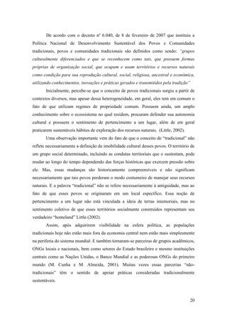 De acordo com o decreto nº 6.040, de 8 de fevereiro de 2007 que instituiu a
Política Nacional de Desenvolvimento Sustentável dos Povos e Comunidades
tradicionais, povos e comunidades tradicionais são definidos como sendo: “grupos
culturalmente diferenciados e que se reconhecem como tais, que possuem formas
próprias de organização social, que ocupam e usam territórios e recursos naturais
como condição para sua reprodução cultural, social, religiosa, ancestral e econômica,
utilizando conhecimentos, inovações e práticas gerados e transmitidos pela tradição”
       Inicialmente, percebe-se que o conceito de povos tradicionais surgiu a partir de
contextos diversos, mas apesar dessa heterogeneidade, em geral, eles tem em comum o
fato de que utilizam regimes de propriedade comum. Possuem ainda, um amplo
conhecimento sobre o ecossistema no qual residem, procuram defender sua autonomia
cultural e possuem o sentimento de pertencimento a um lugar, além de em geral
praticarem sustentáveis hábitos de exploração dos recursos naturais. (Little, 2002).
       Uma observação importante vem do fato de que o conceito de “tradicional” não
reflete necessariamente a definição de imobilidade cultural desses povos. O território de
um grupo social determinado, incluindo as condutas territoriais que o sustentam, pode
mudar ao longo do tempo dependendo das forças históricas que exercem pressão sobre
ele. Mas, essas mudanças são historicamente compreensíveis e não significam
necessariamente que tais povos perderam o modo costumeiro de manejar seus recursos
naturais. E a palavra “tradicional” não se refere necessariamente à antiguidade, mas ao
fato de que esses povos se originaram em um local específico. Essa noção de
pertencimento a um lugar não está vinculada a ideia de terras imemoriais, mas no
sentimento coletivo de que esses territórios socialmente construídos representam seu
verdadeiro “homeland” Little (2002).
       Assim, após adquirirem visibilidade na esfera política, as populações
tradicionais hoje não estão mais fora da economia central nem estão mais simplesmente
na periferia do sistema mundial. E também tornaram-se parceiras de grupos acadêmicos,
ONGs locais e nacionais, bem como setores do Estado brasileiro e mesmo instituições
centrais como as Nações Unidas, o Banco Mundial e as poderosas ONGs do primeiro
mundo (M. Cunha e M. Almeida, 2001). Muitas vezes essas parcerias “não-
tradicionais” têm o sentido de apoiar práticas consideradas tradicionalmente
sustentáveis.



                                                                                       20
 