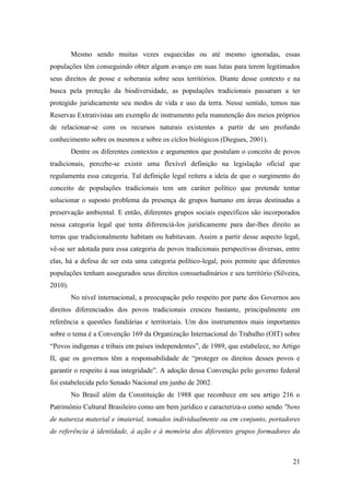 Mesmo sendo muitas vezes esquecidas ou até mesmo ignoradas, essas
populações têm conseguindo obter algum avanço em suas lutas para terem legitimados
seus direitos de posse e soberania sobre seus territórios. Diante desse contexto e na
busca pela proteção da biodiversidade, as populações tradicionais passaram a ter
protegido juridicamente seu modos de vida e uso da terra. Nesse sentido, temos nas
Reservas Extrativistas um exemplo de instrumento pela manutenção dos meios próprios
de relacionar-se com os recursos naturais existentes a partir de um profundo
conhecimento sobre os mesmos e sobre os ciclos biológicos (Diegues, 2001).
         Dentre os diferentes contextos e argumentos que postulam o conceito de povos
tradicionais, percebe-se existir uma flexível definição na legislação oficial que
regulamenta essa categoria. Tal definição legal reitera a ideia de que o surgimento do
conceito de populações tradicionais tem um caráter político que pretende tentar
solucionar o suposto problema da presença de grupos humano em áreas destinadas a
preservação ambiental. E então, diferentes grupos sociais específicos são incorporados
nessa categoria legal que tenta diferenciá-los juridicamente para dar-lhes direito as
terras que tradicionalmente habitam ou habitavam. Assim a partir desse aspecto legal,
vê-se ser adotada para essa categoria de povos tradicionais perspectivas diversas, entre
elas, há a defesa de ser esta uma categoria político-legal, pois permite que diferentes
populações tenham assegurados seus direitos consuetudinários e seu território (Silveira,
2010).
         No nível internacional, a preocupação pelo respeito por parte dos Governos aos
direitos diferenciados dos povos tradicionais cresceu bastante, principalmente em
referência a questões fundiárias e territoriais. Um dos instrumentos mais importantes
sobre o tema é a Convenção 169 da Organização Internacional do Trabalho (OIT) sobre
“Povos indígenas e tribais em países independentes”, de 1989, que estabelece, no Artigo
II, que os governos têm a responsabilidade de “proteger os direitos desses povos e
garantir o respeito à sua integridade”. A adoção dessa Convenção pelo governo federal
foi estabelecida pelo Senado Nacional em junho de 2002.
         No Brasil além da Constituição de 1988 que reconhece em seu artigo 216 o
Patrimônio Cultural Brasileiro como um bem jurídico e caracteriza-o como sendo "bens
de natureza material e imaterial, tomados individualmente ou em conjunto, portadores
de referência à identidade, à ação e à memória dos diferentes grupos formadores da



                                                                                     21
 