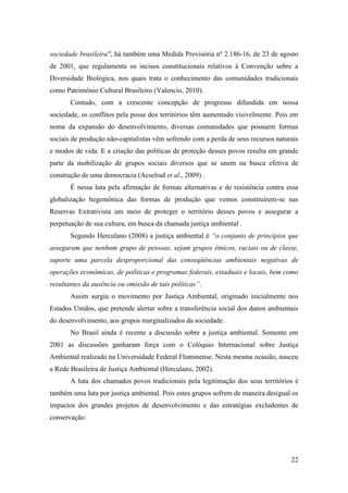 sociedade brasileira", há também uma Medida Provisória nº 2.186-16, de 23 de agosto
de 2001, que regulamenta os incisos constitucionais relativos à Convenção sobre a
Diversidade Biológica, nos quais trata o conhecimento das comunidades tradicionais
como Patrimônio Cultural Brasileiro (Valencio, 2010).
       Contudo, com a crescente concepção de progresso difundida em nossa
sociedade, os conflitos pela posse dos territórios têm aumentado visivelmente. Pois em
nome da expansão do desenvolvimento, diversas comunidades que possuem formas
sociais de produção não-capitalistas vêm sofrendo com a perda de seus recursos naturais
e modos de vida. E a criação das políticas de proteção desses povos resulta em grande
parte da mobilização de grupos sociais diversos que se unem na busca efetiva de
construção de uma democracia (Acselrad et al., 2009) .
       É nessa luta pela afirmação de formas alternativas e de resistência contra essa
globalização hegemônica das formas de produção que vemos constituírem-se nas
Reservas Extrativista um meio de proteger o território desses povos e assegurar a
perpetuação de sua cultura, em busca da chamada justiça ambiental .
       Segundo Herculano (2008) a justiça ambiental é “o conjunto de princípios que
asseguram que nenhum grupo de pessoas, sejam grupos étnicos, raciais ou de classe,
suporte uma parcela desproporcional das conseqüências ambientais negativas de
operações econômicas, de políticas e programas federais, estaduais e locais, bem como
resultantes da ausência ou omissão de tais políticas”.
       Assim surgiu o movimento por Justiça Ambiental, originado inicialmente nos
Estados Unidos, que pretende alertar sobre a transferência social dos danos ambientais
do desenvolvimento, aos grupos marginalizados da sociedade.
       No Brasil ainda é recente a discussão sobre a justiça ambiental. Somente em
2001 as discussões ganharam força com o Colóquio Internacional sobre Justiça
Ambiental realizado na Universidade Federal Fluminense. Nesta mesma ocasião, nasceu
a Rede Brasileira de Justiça Ambiental (Herculano, 2002).
       A luta dos chamados povos tradicionais pela legitimação dos seus territórios é
também uma luta por justiça ambiental. Pois estes grupos sofrem de maneira desigual os
impactos dos grandes projetos de desenvolvimento e das estratégias excludentes de
conservação:




                                                                                    22
 