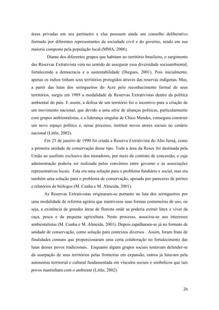 áreas privadas em seu perímetro e elas possuem ainda um conselho deliberativo
formado por diferentes representantes da sociedade civil e do governo, sendo em sua
maioria composto pela população local (MMA, 2006).
         Diante dos diferentes grupos que habitam no território brasileiro, o surgimento
das Reservas Extrativista vem no sentido de assegurar essa diversidade socioambiental,
fortalecendo a democracia e a sustentabilidade (Diegues, 2001). Pois inicialmente,
apenas os índios tinham seus territórios protegidos através das reservas indígenas. Mas,
a partir das lutas dos seringueiros do Acre pelo reconhecimento formal de seus
territórios, surgiu em 1989 a modalidade de Reservas Extrativistas dentro da política
ambiental do país. E assim, a defesa de um território foi o incentivo para a criação de
um movimento nacional, que devido a uma série de alianças políticas, particularmente
com grupos ambientalistas, e a liderança singular de Chico Mendes, conseguiu construir
um novo espaço político e, nesse processo, instituir novos atores sociais no cenário
nacional (Little, 2002).
       Em 23 de janeiro de 1990 foi criada a Reserva Extrativista do Alto Juruá, como
a primeira unidade de conservação desse tipo. Toda a área da Resex foi destinada pela
União ao usufruto exclusivo dos moradores, por meio de contrato de concessão, e cuja
administração poderia ser realizada pelos convênios entre governo e as associações
representativas locais. Esta era uma solução para o problema fundiário e social, mas era
também uma solução para o problema de conservação, apoiada por pareceres de peritos
e relatórios de biólogos (M. Cunha e M. Almeida, 2001).
       As Reservas Extrativistas originaram-se portanto na luta dos seringueiros por
uma modalidade de reforma agrária que mantivesse suas formas costumeiras de uso, ou
seja, a existência de grandes áreas de floresta onde se poderia extrair látex e viver da
caça, pesca e da pequena agricultura. Neste processo, associou-se aos interesses
ambientalistas (M. Cunha e M. Almeida, 2001). Depois espalharam-se já no formato de
unidade de conservação, como solução para contextos diversos . Assim, foram fruto de
finalidades comuns que proporcionaram uma certa colaboração no fortalecimento das
lutas desses povos tradicionais. Enquanto alguns grupos sociais tentavam defender-se
da usurpação de seus territórios pelas fronteiras em expansão, outros já lutavam pela
autonomia territorial e cultural fundamentada em vínculos sociais e simbólicos que tais
povos mantinham com o ambiente (Little, 2002).



                                                                                     26
 