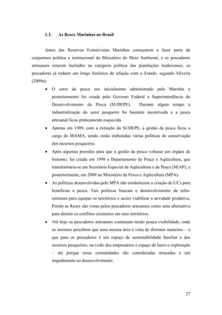 1.3.      As Resex Marinhas no Brasil


      Antes das Reservas Extrativistas Marinhas começarem a fazer parte da
conjuntura política e institucional do Ministério do Meio Ambiente, e os pescadores
artesanais estarem incluídos na categoria política das populações tradicionais, os
pescadores já tinham um longo histórico de relação com o Estado, segundo Silveira
(2009a):
             O setor da pesca era inicialmente administrado pela Marinha e
             posteriormente foi criada pelo Governo Federal a Superintendência do
             Desenvolvimento da Pesca (SUDEPE).                 Durante algum tempo a
             industrialização do setor pesqueiro foi bastante incentivada e a pesca
             artesanal ficou praticamente esquecida.
             Apenas em 1989, com a extinção da SUDEPE, a gestão da pesca ficou a
             cargo do IBAMA, sendo então elaboradas várias políticas de conservação
             dos recursos pesqueiros.
             Após algumas pressões para que a gestão da pesca voltasse aos órgãos de
             fomento, foi criado em 1998 o Departamento de Pesca e Aqüicultura, que
             transformaria-se em Secretaria Especial da Aqüicultura e da Pesca (SEAP), e
             posteriormente, em 2009 no Ministério da Pesca e Aqüicultura (MPA).
             As políticas desenvolvidas pelo MPA não estabelecem a criação de UCs para
             beneficiar a pesca. Tais políticas buscam o desenvolvimento da infra-
             estrutura para equipar os territórios e assim viabilizar a atividade produtiva.
             Porém as Resex são vistas pelos pescadores artesanais como uma alternativa
             para dirimir os conflitos existentes em seus territórios.
             Até hoje os pescadores artesanais continuam tendo pouca visibilidade, onde
             os mesmos percebem que uma mesma área é vista de distintas maneiras – o
             que para os pescadores é um espaço de sustentabilidade familiar e dos
             recursos pesqueiros, na visão dos empresários é espaço de lucro e exploração
             – até porque essas comunidades são consideradas atrasadas e um
             impedimento ao desenvolvimento.




                                                                                         27
 
