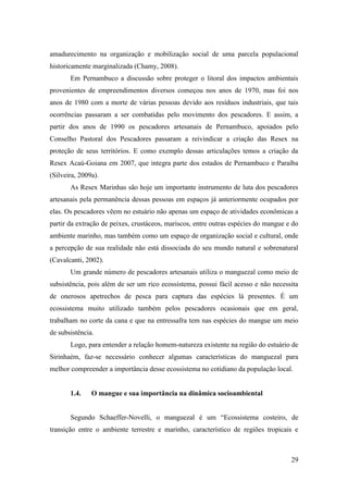 amadurecimento na organização e mobilização social de uma parcela populacional
historicamente marginalizada (Chamy, 2008).
       Em Pernambuco a discussão sobre proteger o litoral dos impactos ambientais
provenientes de empreendimentos diversos começou nos anos de 1970, mas foi nos
anos de 1980 com a morte de várias pessoas devido aos resíduos industriais, que tais
ocorrências passaram a ser combatidas pelo movimento dos pescadores. E assim, a
partir dos anos de 1990 os pescadores artesanais de Pernambuco, apoiados pelo
Conselho Pastoral dos Pescadores passaram a reivindicar a criação das Resex na
proteção de seus territórios. E como exemplo dessas articulações temos a criação da
Resex Acaú-Goiana em 2007, que integra parte dos estados de Pernambuco e Paraíba
(Silveira, 2009a).
       As Resex Marinhas são hoje um importante instrumento de luta dos pescadores
artesanais pela permanência dessas pessoas em espaços já anteriormente ocupados por
elas. Os pescadores vêem no estuário não apenas um espaço de atividades econômicas a
partir da extração de peixes, crustáceos, mariscos, entre outras espécies do mangue e do
ambiente marinho, mas também como um espaço de organização social e cultural, onde
a percepção de sua realidade não está dissociada do seu mundo natural e sobrenatural
(Cavalcanti, 2002).
       Um grande número de pescadores artesanais utiliza o manguezal como meio de
subsistência, pois além de ser um rico ecossistema, possui fácil acesso e não necessita
de onerosos apetrechos de pesca para captura das espécies lá presentes. É um
ecossistema muito utilizado também pelos pescadores ocasionais que em geral,
trabalham no corte da cana e que na entressafra tem nas espécies do mangue um meio
de subsistência.
       Logo, para entender a relação homem-natureza existente na região do estuário de
Sirinhaém, faz-se necessário conhecer algumas características do manguezal para
melhor compreender a importância desse ecossistema no cotidiano da população local.


       1.4.    O mangue e sua importância na dinâmica socioambiental


       Segundo Schaeffer-Novelli, o manguezal é um “Ecossistema costeiro, de
transição entre o ambiente terrestre e marinho, característico de regiões tropicais e



                                                                                     29
 