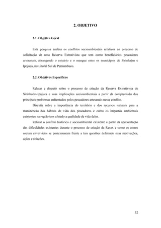2. OBJETIVO


       2.1. Objetivo Geral


       Esta pesquisa analisa os conflitos socioambientais relativos ao processo de
solicitação de uma Reserva Extrativista que tem como beneficiários pescadores
artesanais, abrangendo o estuário e o mangue entre os municípios de Sirinhaém e
Ipojuca, no Litoral Sul de Pernambuco.


       2.2. Objetivos Específicos


       Relatar e discutir sobre o processo de criação da Reserva Extrativista de
Sirinhaém-Ipojuca e suas implicações socioambientais a partir da compreensão dos
principais problemas enfrentados pelos pescadores artesanais nesse conflito.
       Discutir sobre a importância do território e dos recursos naturais para a
manutenção dos hábitos de vida dos pescadores e como os impactos ambientais
existentes na região tem afetado a qualidade de vida deles.
       Relatar o conflito histórico e socioambiental existente a partir da apresentação
das dificuldades existentes durante o processo de criação da Resex e como os atores
sociais envolvidos se posicionaram frente a tais questões definindo suas motivações,
ações e relações.




                                                                                    32
 