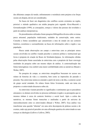 dos diferentes campos de tensão, enfrentamento e resistência entre projetos e/ou forças
sociais em disputa, devem ser considerados.
       Na busca de fazer um diagnóstico dos conflitos sociais existentes na região,
priorizei o método qualitativo em minha pesquisa pois segundo Alves-Mazzotti e
Gewandsznajder (1999), as concepções, crenças e valores das pessoas são revelados a
partir de análises interpretativas.
       Os procedimentos utilizados foram pesquisa bibliográfica diversa sobre os temas
pesca artesanal, populações tradicionais, unidades de conservação, entre outros.
Consulta a fontes secundárias que caracterizam a área de estudo em seu contexto
histórico, econômico e socioambiental, na busca de informações sobre a região e sua
população.
       Houve ainda observações em campo e entrevistas com os principais atores
sociais envolvidos no conflito visando perceber o contexto político e institucional que
levou à proposta de criação da Resex de Sirinhaém-Ipojuca. As informações obtidas
pelas observações foram associadas às entrevistas com o propósito de fazer convergir
resultados de pesquisa sobre um mesmo objeto de análise. A contextualização das
fontes heterogêneas visa conferir uma maior confiabilidade entre as narrativas (Beaud e
Weber, 2007).
       Na pesquisa de campo, as entrevistas etnográficas buscaram ter acesso aos
relatos de historias de vida e a memória, bem como as impressões do passado e
presente. Nas entrevistas tentou-se entender a partir do texto e da fala, o contexto social
do grupo social estudado. Os relatos foram feitos livremente, onde um tema era
proposto e o entrevistado discursava sobre ele.
       As entrevistas visaram perceber os significados e sentimentos que os pescadores
artesanais e os demais envolvidos no processo atribuíam à região e as percepções que os
mesmos tinham à cerca do contexto histórico e social local. Após a coleta das
narrativas, as mesmas foram transcritas e analisadas a partir do universo de
interconhecimento entre os entrevistados (Beaud e Weber, 2007). Essa análise visa
transformar uma questão “abstrata” em uma série decomposta de práticas sociais e de
eventos, onde seja possível perceber em uma afirmação genérica do entrevistado as suas
crenças ou ideologias (Lefèvre e Lefévre, 2003).




                                                                                        34
 
