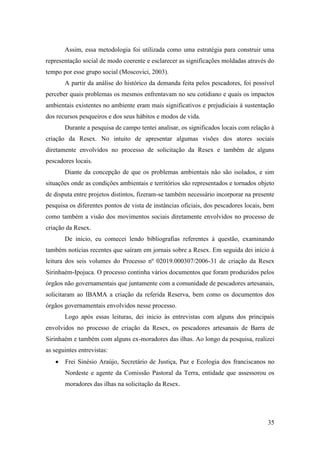 Assim, essa metodologia foi utilizada como uma estratégia para construir uma
representação social de modo coerente e esclarecer as significações moldadas através do
tempo por esse grupo social (Moscovici, 2003).
       A partir da análise do histórico da demanda feita pelos pescadores, foi possível
perceber quais problemas os mesmos enfrentavam no seu cotidiano e quais os impactos
ambientais existentes no ambiente eram mais significativos e prejudiciais à sustentação
dos recursos pesqueiros e dos seus hábitos e modos de vida.
       Durante a pesquisa de campo tentei analisar, os significados locais com relação à
criação da Resex. No intuito de apresentar algumas visões dos atores sociais
diretamente envolvidos no processo de solicitação da Resex e também de alguns
pescadores locais.
       Diante da concepção de que os problemas ambientais não são isolados, e sim
situações onde as condições ambientais e territórios são representados e tornados objeto
de disputa entre projetos distintos, fizeram-se também necessário incorporar na presente
pesquisa os diferentes pontos de vista de instâncias oficiais, dos pescadores locais, bem
como também a visão dos movimentos sociais diretamente envolvidos no processo de
criação da Resex.
       De inicio, eu comecei lendo bibliografias referentes à questão, examinando
também notícias recentes que saíram em jornais sobre a Resex. Em seguida dei início à
leitura dos seis volumes do Processo nº 02019.000307/2006-31 de criação da Resex
Sirinhaém-Ipojuca. O processo continha vários documentos que foram produzidos pelos
órgãos não governamentais que juntamente com a comunidade de pescadores artesanais,
solicitaram ao IBAMA a criação da referida Reserva, bem como os documentos dos
órgãos governamentais envolvidos nesse processo.
       Logo após essas leituras, dei inicio às entrevistas com alguns dos principais
envolvidos no processo de criação da Resex, os pescadores artesanais de Barra de
Sirinhaém e também com alguns ex-moradores das ilhas. Ao longo da pesquisa, realizei
as seguintes entrevistas:
       Frei Sinésio Araújo, Secretário de Justiça, Paz e Ecologia dos franciscanos no
       Nordeste e agente da Comissão Pastoral da Terra, entidade que assessorou os
       moradores das ilhas na solicitação da Resex.




                                                                                      35
 