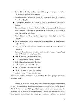 Luiz Otávio Corrêa, analista do IBAMA que coordenou o Estudo
       Socioambiental para a criação da Resex.
       Ronaldo Santana, Presidente da Colônia de Pescadores de Barra de Sirinhaém e
       Pescador da Região.
       Arlene Costa, Secretária da Colônia de Barra de Sirinhaém e Pescadora da
       Região.
       Severino Santos, do Conselho Pastoral dos Pescadores, entidade de assessoria
       que acompanha os Pescadores dos estados do Nordeste e as solicitações de
       Resex no litoral pernambucano.
       Cauby Figueiredo Filho, engenheiro agrônomo - Dep. Agrícola da Usina
       Trapiche.
       Flávio Vanderlei da Silva, pescador e Presidente da Associação dos Pescadores
       de Sirinhaém.
       João Francisco da Silva, pescador e membro da diretoria da Colônia de Barra de
       Sirinhaém.
       Sebastião Gaspar Senhorio, pescador e Presidente da Associação Mangue Verde.
       A. A. S. Pescador e ex-morador das ilhas.
       D. C. S. Pescador e ex-morador das ilhas.
       V. J. S. Pescador e ex-morador das ilhas.
       E. F. S. Pescador e ex-morador das ilhas.
       J. R. Pescador e ex-morador das ilhas.
       M. J. F. Pescador e ex-morador das ilhas.
       M. G. S. Pescador e ex-morador das ilhas.
       S. G. S. Pescador e ex-morador das ilhas.
(Devidos aos conflitos envolvendo os ex-moradores das ilhas, optei por preservar a
identidade deles).


       Realizei as entrevistas com os pescadores durante uma viagem de campo entre
os dias 7 e 10 de outubro de 2010, acompanhando o trabalho de frei Sinésio Araújo e
Plácido Júnior, assessor da CPT que já havia entrevistado todos os ex-moradores das
ilhas e me indicou os nomes de alguns pescadores e onde os mesmos moravam. Visitei
nesta ocasião ex-moradores das ilhas, que atualmente residem em distintas


                                                                                  36
 