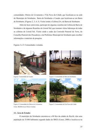 comunidades: Oiteiro do Livramento e Vila Nova da Cohab, que localizam-se na sede
do Município de Sirinhaém; Barra de Sirinhaém e Casado, que localizam-se em Barra
de Sirinhaém. (Figuras 2, 3, 4, 5). Visitei ainda a Colônia Z-6, de Barra de Sirinhaém.
         Além de fazer entrevistas, participei de algumas reuniões da Colônia de Barra de
Sirinhaém e de algumas Reuniões do Litoral Sul, que reuniam várias lideranças de todas
as colônias do Litoral Sul. Visitei ainda a sedes da Comissão Pastoral da Terra, do
Conselho Pastoral dos Pescadores e da Prefeitura Municipal de Sirinhaém para recolher
informações e materiais de pesquisa.


Figuras 2 a 5: Comunidades visitadas.




Figura2: Comunidade do Casado.                   Figura 3: Comunidade de Barra de Sirinhaém.




Figura 4: Comunidade do Oiteiro do Livramento.   Figura 5: Comunidade da Vila Nova da Cohab.
Fonte: IBAMA (Luiz Otávio Corrêa).



3.1. Área de Estudo:
         O município de Sirinhaém encontra-se a 80 Km da cidade do Recife, têm uma
população de 33.046 habitantes segundo dados do IBGE (Censo, 2000) e localiza-se na


                                                                                               37
 