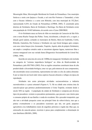 Mesorregião Mata, Microrregião Meridional do Estado de Pernambuco. Este município
limita-se a norte com Ipojuca e Escada, a sul com Rio Formoso e Tamandaré, a leste
com o Oceano Atlântico e a oeste com Ribeirão, com área municipal de 352,2km²,
representando 0,36% do Estado de Pernambuco (CPRM, 2005). É constituído pelos
distritos de Sirinhaém, Barra de Sirinhaém e Ibaritinga. Em Barra de Sirinhaém existe
uma população de 10.045 habitantes, de acordo com o Censo 2000/IBGE.
       O rio Sirinhaém nasce na Serra do Alho no município de Camocim de São Félix
com o nome Riacho Tanque das Piabas. Toma, inicialmente, a direção sul e, a seguir, a
direção geral sudeste, cortando os municípios de Bonito, Barra de Guabiraba, Cortês,
Ribeirão, Gameleira, Rio Formoso e Sirinhaém em cujo litoral deságua após compor,
com seus vários braços (rios Arrumador, Trapiche, Aquirá, além do próprio Sirinhaém),
um amplo e complexo estuário onde se encontram algumas lagoas, numerosas ilhas e
extenso manguezal com sua variada fauna (Diagnostico Socioambiental do Litoral Sul,
CPRH, 1999).
       Inserida em uma área de cerca de 3.000ha de manguezal, Sirinhaém está incluída
na categoria de “extrema importância biológica” no Atlas de Biodiversidade de
Pernambuco, pela SECTMA (2002). Pois as regiões estuarinas constituem áreas de alta
produtividade e diversidade biológica, uma vez que, pela natureza de seus componentes,
são encontrados nesse ecossistema, representantes de todos os elos da cadeia alimentar.
E por se tratar de um local onde várias espécies buscam alimento e refúgio em época de
reprodução.
       Sirinhaém tem como principais atividades socioeconômicas a indústria
sucroalcooleira e a pesca artesanal (Figuras 6, 7). Há na cidade uma extensa área de
cana-de-açúcar que pertence predominantemente à Usina Trapiche, existente desde o
século XIX na região. A população da cidade de Sirinhaém é composta por diversos
tipos de pescadores: existem os pescadores permanentes, que pescam o ano inteiro para
o consumo próprio de sua família e venda do excedente. Há o pescador temporário, que
não tem a atividade pesqueira como sua principal fonte de sobrevivência, mas que a
pratica eventualmente e os pescadores ocasionais que são, em geral, pequenos
agricultores e/ou trabalhadores rurais de engenhos próximos à região das ilhas que, na
entressafra da cana-de-açúcar, recorrem à pesca para complementar a alimentação de
seus familiares (IBAMA, 2008).



                                                                                    38
 