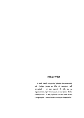 DEDICATÓRIA


   À minha querida avó Porcina Morais de Souza e a minha
mãe Luzinete Morais da Silva (in memoriam), pelo
aprendizado e por seus exemplos de vida, que me
impulsionaram sempre na condução de meus passos. Dedico
também a minha tia Mª Auxiliadora e ao meu irmão Josmar
Luiz pelo apoio e carinho durante a realização deste trabalho.
 