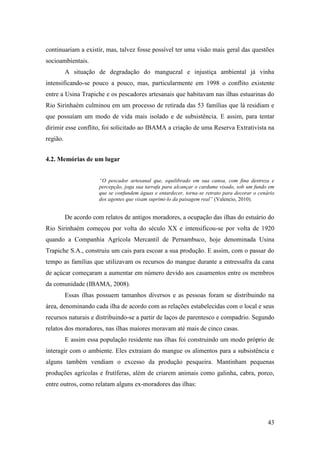 continuariam a existir, mas, talvez fosse possível ter uma visão mais geral das questões
socioambientais.
          A situação de degradação do manguezal e injustiça ambiental já vinha
intensificando-se pouco a pouco, mas, particularmente em 1998 o conflito existente
entre a Usina Trapiche e os pescadores artesanais que habitavam nas ilhas estuarinas do
Rio Sirinhaém culminou em um processo de retirada das 53 famílias que lá residiam e
que possuíam um modo de vida mais isolado e de subsistência. E assim, para tentar
dirimir esse conflito, foi solicitado ao IBAMA a criação de uma Reserva Extrativista na
região.


4.2. Memórias de um lugar


                      “O pescador artesanal que, equilibrado em sua canoa, com fina destreza e
                      percepção, joga sua tarrafa para alcançar o cardume visado, sob um fundo em
                      que se confundem águas e entardecer, torna-se retrato para decorar o cenário
                      dos agentes que visam suprimi-lo da paisagem real” (Valencio, 2010).


          De acordo com relatos de antigos moradores, a ocupação das ilhas do estuário do
Rio Sirinhaém começou por volta do século XX e intensificou-se por volta de 1920
quando a Companhia Agrícola Mercantil de Pernambuco, hoje denominada Usina
Trapiche S.A., construiu um cais para escoar a sua produção. E assim, com o passar do
tempo as famílias que utilizavam os recursos do mangue durante a entressafra da cana
de açúcar começaram a aumentar em número devido aos casamentos entre os membros
da comunidade (IBAMA, 2008).
          Essas ilhas possuem tamanhos diversos e as pessoas foram se distribuindo na
área, denominando cada ilha de acordo com as relações estabelecidas com o local e seus
recursos naturais e distribuindo-se a partir de laços de parentesco e compadrio. Segundo
relatos dos moradores, nas ilhas maiores moravam até mais de cinco casas.
          E assim essa população residente nas ilhas foi construindo um modo próprio de
interagir com o ambiente. Eles extraiam do mangue os alimentos para a subsistência e
alguns também vendiam o excesso da produção pesqueira. Mantinham pequenas
produções agrícolas e frutíferas, além de criarem animais como galinha, cabra, porco,
entre outros, como relatam alguns ex-moradores das ilhas:




                                                                                               43
 