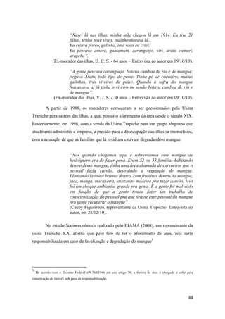“Nasci lá nas ilhas, minha mãe chegou lá em 1914. Eu tive 21
                       filhos, tenho nove vivos, tudinho morava lá...
                       Eu criava porco, galinha, inté vaca eu criei.
                       Eu pescava amoré, guaiamum, caranguejo, siri, aratu camuri,
                       arapeba”.
               (Ex-morador das ilhas, D. C. S. - 64 anos – Entrevista ao autor em 09/10/10).

                       “A gente pescava caranguejo, botava camboa de rio e de mangue,
                       pegava Aratu, todo tipo de peixe. Tinha pé de coqueiro, muitas
                       galinhas, três viveiros de peixe. Quando a safra do mangue
                       fracassava aí já tinha o viveiro ou senão botava camboa de rio e
                       de mangue”.
                (Ex-morador das ilhas, V. J. S. - 30 anos – Entrevista ao autor em 09/10/10).

          A partir de 1988, os moradores começaram a ser pressionados pela Usina
Trapiche para saírem das ilhas, a qual possui o aforamento da área desde o século XIX.
Posteriormente, em 1998, com a venda da Usina Trapiche para um grupo alagoano que
atualmente administra a empresa, a pressão para a desocupação das ilhas se intensificou,
com a acusação de que as famílias que lá residiam estavam degradando o mangue.


                          “Nós quando chegamos aqui e sobrevoamos esse mangue de
                          helicóptero era de fazer pena. Eram 52 ou 53 famílias habitando
                          dentro desse mangue, tinha uma área chamada de carvoeiro, que o
                          pessoal fazia carvão, destruindo a vegetação de mangue.
                          Plantando lavoura branca dentro, com fruteiras dentro do mangue,
                          jaca, manga, macaxeira, utilizando madeira pra fazer carvão. Isso
                          foi um choque ambiental grande pra gente. E a gente foi mal visto
                          em função de que a gente tentou fazer um trabalho de
                          conscientização do pessoal pra que tirasse esse pessoal do mangue
                          pra gente recuperar o mangue”
                          (Cauby Figueiredo, representante da Usina Trapiche- Entrevista ao
                          autor, em 28/12/10).

          No estudo Socioeconômico realizado pelo IBAMA (2008), um representante da
usina Trapiche S.A. afirma que pelo fato de ter o aforamento da área, esta seria
responsabilizada em caso de favelização e degradação do mangue5




5
    De acordo com o Decreto Federal nº9.760/1946 em seu artigo 70, a foreira da área é obrigada a zelar pela
conservação do imóvel, sob pena de responsabilização.




                                                                                                         44
 