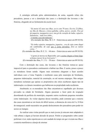 A estratégia utilizada pelos administradores da usina, segundo relato dos
pescadores, passou a ser a demolição das casas e a destruição das lavouras e das
fruteiras, chegando até ao fechamento da escola local.


                    “Eu morei 42 anos nas ilhas, eu to com 79 anos. Eu tive 23 filhos,
                    na ilha do Macaco, criava galinha, cabra, porco, cavalo. Tive pé
                    de jaqueira, mangueira coco, tem pé de coração de índia, cajueiro,
                    bananeira... tudo isso tinha...
                    “A minha casa derrubaram”.
                     (Ex-morador das ilhas, M. J. F – Entrevista ao autor em 09/10/10).

                  “Eu tinha cajueiro, mangueira, jaqueira... era de caju como daqui
                  em camboinha, de caju que a usina derrubou, fora as outras
                  coisa...”
          (Ex-morador das ilhas, D. C. S. – 64 anos – Entrevista ao autor em 09/10/10).

                   “A gente já morou na Raposinho, que a usina chegou a botar fogo,
                   aí fomos morar lá no Carvoeiro”.
           (Ex-morador das ilhas, V. J. S. – 30 anos – Entrevista ao autor em 09/10/10).

       Com a destruição das casas, das lavouras e das fruteiras tornou-se quase
impossível para os pescadores continuarem a habitar nas ilhas. E assim, pouco a pouco
os moradores foram saindo. Alguns mais resistentes chegaram a fazer acordos
individuais com a Usina Trapiche e receberam casas pelo município de Sirinhaém,
pequenas indenizações, material de construção, ou até mesmo empregos. Mas antigos
moradores reclamam que apenas os proprietários dos sítios receberam algum tipo de
indenização e os demais moradores que habitavam na propriedade nada receberam.
       Atualmente os ex-moradores das ilhas encontram-se espalhados por diversos
povoados na cidade de Sirinhaém. Alguns passaram a fazer parte da ocupação
desordenada da periferia do município, enquanto outros receberam pequenas moradias
como indenização. Ao visitar algumas dessas moradias, pude constatar que a maioria
das casas encontram-se em locais de difícil acesso, a distancias de cerca de 8 a 10 Km
do manguezal, sendo necessário um grande deslocamento dos pescadores para poder ter
acesso ao mangue.
       Ao realizar estas visitas percebi que os mais jovens já estavam mais adaptados à
vida urbana e alguns já haviam deixado de pescar. Porém se perguntados sobre aonde
preferiam viver, todos reportavam-se com saudade do tempo em que viveram nas ilhas e
a maioria manifestava o desejo de retornar


                                                                                     45
 
