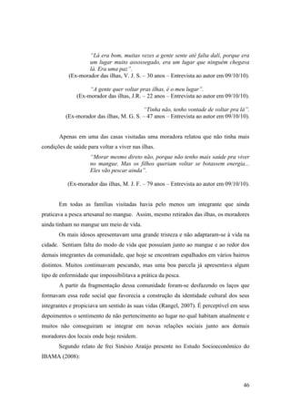 “Lá era bom, muitas vezes a gente sente até falta dali, porque era
                   um lugar muito assossegado, era um lugar que ninguém chegava
                   lá. Era uma paz”.
           (Ex-morador das ilhas, V. J. S. – 30 anos – Entrevista ao autor em 09/10/10).

                    “A gente quer voltar pras ilhas, é o meu lugar”.
               (Ex-morador das ilhas, J.R. – 22 anos – Entrevista ao autor em 09/10/10).

                                          “Tinha não, tenho vontade de voltar pra lá”.
          (Ex-morador das ilhas, M. G. S. – 47 anos – Entrevista ao autor em 09/10/10).


       Apenas em uma das casas visitadas uma moradora relatou que não tinha mais
condições de saúde para voltar a viver nas ilhas.
                     “Morar mesmo direto não, porque não tenho mais saúde pra viver
                     no mangue. Mas os filhos queriam voltar se botassem energia...
                     Eles vão pescar ainda”.

           (Ex-morador das ilhas, M. J. F. – 79 anos – Entrevista ao autor em 09/10/10).


       Em todas as famílias visitadas havia pelo menos um integrante que ainda
praticava a pesca artesanal no mangue. Assim, mesmo retirados das ilhas, os moradores
ainda tinham no mangue um meio de vida.
       Os mais idosos apresentavam uma grande tristeza e não adaptaram-se à vida na
cidade. Sentiam falta do modo de vida que possuíam junto ao mangue e ao redor dos
demais integrantes da comunidade, que hoje se encontram espalhados em vários bairros
distintos. Muitos continuavam pescando, mas uma boa parcela já apresentava algum
tipo de enfermidade que impossibilitava a prática da pesca.
       A partir da fragmentação dessa comunidade foram-se desfazendo os laços que
formavam essa rede social que favorecia a construção da identidade cultural dos seus
integrantes e propiciava um sentido às suas vidas (Rangel, 2007). É perceptível em seus
depoimentos o sentimento de não pertencimento ao lugar no qual habitam atualmente e
muitos não conseguiram se integrar em novas relações sociais junto aos demais
moradores dos locais onde hoje residem.
       Segundo relato de frei Sinésio Araújo presente no Estudo Socioeconômico do
IBAMA (2008):



                                                                                     46
 