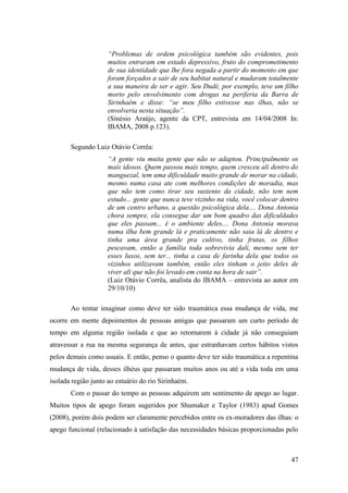 “Problemas de ordem psicológica também são evidentes, pois
                    muitos entraram em estado depressivo, fruto do comprometimento
                    de sua identidade que lhe fora negada a partir do momento em que
                    foram forçados a sair de seu habitat natural e mudaram totalmente
                    a sua maneira de ser e agir. Seu Dudé, por exemplo, teve um filho
                    morto pelo envolvimento com drogas na periferia da Barra de
                    Sirinhaém e disse: “se meu filho estivesse nas ilhas, não se
                    envolveria nesta situação”.
                    (Sinésio Araújo, agente da CPT, entrevista em 14/04/2008 In:
                    IBAMA, 2008 p.123).

       Segundo Luiz Otávio Corrêa:
                    “A gente viu muita gente que não se adaptou. Principalmente os
                    mais idosos. Quem passou mais tempo, quem cresceu ali dentro do
                    manguezal, tem uma dificuldade muito grande de morar na cidade,
                    mesmo numa casa ate com melhores condições de moradia, mas
                    que não tem como tirar seu sustento da cidade, não tem nem
                    estudo... gente que nunca teve vizinho na vida, você colocar dentro
                    de um centro urbano, a questão psicológica dela.... Dona Antonia
                    chora sempre, ela consegue dar um bom quadro das dificuldades
                    que eles passam... é o ambiente deles.... Dona Antonia morava
                    numa ilha bem grande lá e praticamente não saia lá de dentro e
                    tinha uma área grande pra cultivo, tinha frutas, os filhos
                    pescavam, então a família toda sobrevivia dali, mesmo sem ter
                    esses luxos, sem ter... tinha a casa de farinha dela que todos os
                    vizinhos utilizavam também, então eles tinham o jeito deles de
                    viver ali que não foi levado em conta na hora de sair”.
                    (Luiz Otávio Corrêa, analista do IBAMA – entrevista ao autor em
                    29/10/10)

       Ao tentar imaginar como deve ter sido traumática essa mudança de vida, me
ocorre em mente depoimentos de pessoas amigas que passaram um curto período de
tempo em alguma região isolada e que ao retornarem à cidade já não conseguiam
atravessar a rua na mesma segurança de antes, que estranhavam certos hábitos vistos
pelos demais como usuais. E então, penso o quanto deve ter sido traumática a repentina
mudança de vida, desses ilhéus que passaram muitos anos ou até a vida toda em uma
isolada região junto ao estuário do rio Sirinhaém.
       Com o passar do tempo as pessoas adquirem um sentimento de apego ao lugar.
Muitos tipos de apego foram sugeridos por Shumaker e Taylor (1983) apud Gomes
(2008), porém dois podem ser claramente percebidos entre os ex-moradores das ilhas: o
apego funcional (relacionado à satisfação das necessidades básicas proporcionadas pelo



                                                                                    47
 