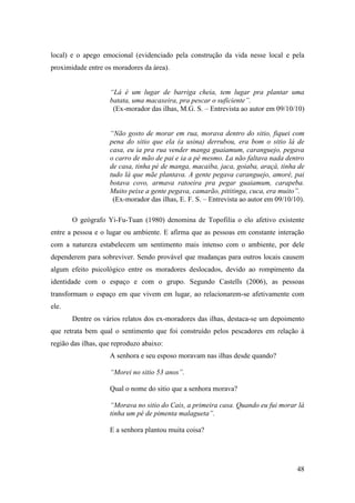 local) e o apego emocional (evidenciado pela construção da vida nesse local e pela
proximidade entre os moradores da área).


                    “Lá é um lugar de barriga cheia, tem lugar pra plantar uma
                    batata, uma macaxeira, pra pescar o suficiente”.
                     (Ex-morador das ilhas, M.G. S. – Entrevista ao autor em 09/10/10)


                    “Não gosto de morar em rua, morava dentro do sitio, fiquei com
                    pena do sitio que ela (a usina) derrubou, era bom o sitio lá de
                    casa, eu ia pra rua vender manga guaiamum, caranguejo, pegava
                    o carro de mão de pai e ia a pé mesmo. La não faltava nada dentro
                    de casa, tinha pé de manga, macaiba, jaca, goiaba, araçá, tinha de
                    tudo lá que mãe plantava. A gente pegava caranguejo, amoré, pai
                    botava covo, armava ratoeira pra pegar guaiamum, carapeba.
                    Muito peixe a gente pegava, camarão, pititinga, cuca, era muito”.
                     (Ex-morador das ilhas, E. F. S. – Entrevista ao autor em 09/10/10).

       O geógrafo Yi-Fu-Tuan (1980) denomina de Topofilia o elo afetivo existente
entre a pessoa e o lugar ou ambiente. E afirma que as pessoas em constante interação
com a natureza estabelecem um sentimento mais intenso com o ambiente, por dele
dependerem para sobreviver. Sendo provável que mudanças para outros locais causem
algum efeito psicológico entre os moradores deslocados, devido ao rompimento da
identidade com o espaço e com o grupo. Segundo Castells (2006), as pessoas
transformam o espaço em que vivem em lugar, ao relacionarem-se afetivamente com
ele.
       Dentre os vários relatos dos ex-moradores das ilhas, destaca-se um depoimento
que retrata bem qual o sentimento que foi construído pelos pescadores em relação à
região das ilhas, que reproduzo abaixo:
                    A senhora e seu esposo moravam nas ilhas desde quando?

                    “Morei no sitio 53 anos”.

                    Qual o nome do sitio que a senhora morava?

                    “Morava no sitio do Cais, a primeira casa. Quando eu fui morar lá
                    tinha um pé de pimenta malagueta”.

                    E a senhora plantou muita coisa?




                                                                                     48
 