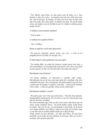 “Vixe Maria, meu Deus, eu não gosto nem de falar, eu e Luis
fizemos o sitio, fiz o sitio... carregava coisa da rua, tinha uma casa
ali, com pé de jaca, de manga, eu dizia vou levar que no meu sitio
não tem nada. Era uma mata, eu plantei de tudo. Eu perdi muita
coisa, até minha casa de farinha ta por lá. Ainda ta minha prensa
ainda está lá”.

A senhora criava animais também?

“Criava tudo...”

A senhora teve quantos filhos?

“Tive 11 filhos”.

Quais as espécies vocês mais pescavam?

“Eu pescava camarão, amoré, aratu, siri, era.... e Luis ia na
jangada pescar de linha, de tarrafa, era...”

E então depois vocês ganharam essa casa aqui?

“Foi minha filha, eu ainda fui teimosa, ainda passei oito mês, o
sitio derrubado e eu lá emperrada sem querer sair. Essa casa feita
eu não queria vir não. Eu vim bem dizer nas mãos dos outros”.

Derrubaram suas fruteiras?

“As frutas todinhas, só deixaram a casinha, mais nada...
Derrubaram um pé de jaca meu que fazia dó e piedade, deu dois
caminhões de jaca, eles carregaram. Eu tinha quatorze pés de jaca
e quinze pés de manga e coqueiro, nem falo... e mais pé de laranja,
cravo, tudo... a ilha era grande, tinha escola, tinha tudo”.

Derrubaram também a escola?

“Só queria que você visse que jeito ficou... Fizeram de propósito,
desagasalhou muita gente. Eu vou dizer a você eu vim pra qui mas
não me dei não, acredita?
Eu estou morando aqui, mas eu não vivia numa vida dessa que eu
estou, numa condição dessa... Eu perdi minha saúde, tenho medo
de andar, não vou na rua, vez em quando é morrendo, eu lá morei
esse tempo todinho, onze filhos e nunca tive nada, foi eu bater aqui
e com dois meses acabou minha saúde até a data de hoje.
Ainda ontem eu tava dizendo... sei não meu Deus. Se não fosse
proibido eu já tinha ido pra debaixo de um pau. Não sei se foi o
costume, não me dou aqui não.



                                                                   49
 