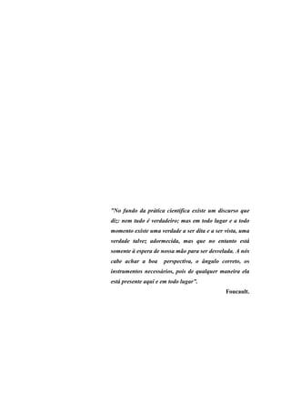”No fundo da prática científica existe um discurso que
diz: nem tudo é verdadeiro; mas em todo lugar e a todo
momento existe uma verdade a ser dita e a ser vista, uma
verdade talvez adormecida, mas que no entanto está
somente à espera de nossa mão para ser desvelada. A nós
cabe achar a boa      perspectiva, o ângulo correto, os
instrumentos necessários, pois de qualquer maneira ela
está presente aqui e em todo lugar”.
                                              Foucault.
 