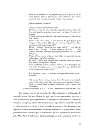 Essas casas todinhas aí me pergunte que jeito, é que não sei de
                    nada, de nada, de nada, não vou pra canto nenhum é o dia todinho
                    dentro de casa e sem poder andar, perdi a perna, doente”.

                    Seu esposo ainda vai pescar?

                    “Luis, só quando ele morrer ele deixa...
                    Ele não vai todo dia não, mas vez em quando ele vai, porque não
                    tem onde guardar as coisas, onde botar. vai duas, três vezes por
                    semana.
                    E bagre não falta na mão dele... ele tem muito amor as ilhas, ele ta
                    com 76 anos.
                    Passa o dia, leva comer, lá por debaixo dos pés de pau pelo
                    mangue e lá ele fica. Quando ele vem eu pergunto:”ô, Luis,
                    passasse por lá, passasse por lá?”
                    Ele diz: “Antonia é capaz de nem saber onde é” ... e eu não fui
                    mais lá não. Eu digo: “tu visse algum pé de coisa..”. “Olha
                    Antonia aquele pé de manga que tu plantasse lá no sitio lá, ainda
                    tem ele”.
                    Ô meu Deus... Eu só vivia lá pelas ilhas, era pescando amoré,
                    tinha saúde, criava boi... galinha.
                    Eu perdi 75 cabeça de galinha, fora os pintos, cada galo bonito
                    essa menina, duas peruas, um peru.
                    Nada, roubaram tudinho, tudinho, tudinho... eu ia trazer pra qui,
                    pra onde? Um lugar desse... isso é lugar de nada... Perdi muita
                    coisa essa menina, muito mesmo”.

                    E se for criada a reserva extrativista a senhora ainda volta a morar
                    nas ilhas?

                   “Na mesma hora, volto na mesma hora. Ta vendo eu arrastando
                   assim... vixe, Maria, nem diga uma coisa dessa... eu dona Cosma...
                   quem era dona Cosma, perdemos a saúde da gente.. a gente vivia
                   do mangue...”
           (Ex-morador das ilhas, A. A. S. - 70 anos – Entrevista ao autor em 09/10/10).

       Em resumo, hoje os ex-moradores das ilhas enfrentam as dificuldades de
adaptação a uma vida bem diferente da qual eles estavam acostumados, perderam a
fonte de subsistência que compreendia não só o manguezal, mas também os cultivos, as
fruteiras e a criação de animais. Distanciaram-se dos laços afetivos construídos durante
os vários anos de convivência e foram obrigados a aumentar a lista das pessoas que
dependem da ajuda assistencialista do governo para sobreviver. A grande maioria desses
pescadores nunca contribuiu para a previdência e por isso encontram-se desassistidos
pelo INSS. Além de tudo isso, a desterritorialização do grupo social que habitava as



                                                                                       50
 
