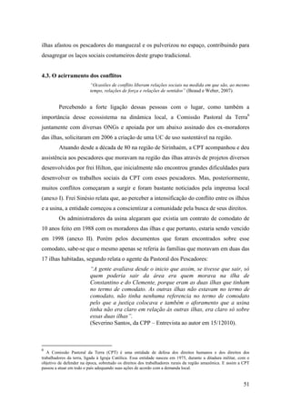 ilhas afastou os pescadores do manguezal e os pulverizou no espaço, contribuindo para
desagregar os laços sociais costumeiros deste grupo tradicional.


4.3. O acirramento dos conflitos
                          “Ocasiões de conflito liberam relações sociais na medida em que são, ao mesmo
                          tempo, relações de força e relações de sentidos” (Beaud e Weber, 2007).


         Percebendo a forte ligação dessas pessoas com o lugar, como também a
importância desse ecossistema na dinâmica local, a Comissão Pastoral da Terra6
juntamente com diversas ONGs e apoiada por um abaixo assinado dos ex-moradores
das ilhas, solicitaram em 2006 a criação de uma UC de uso sustentável na região.
         Atuando desde a década de 80 na região de Sirinhaém, a CPT acompanhou e deu
assistência aos pescadores que moravam na região das ilhas através de projetos diversos
desenvolvidos por frei Hilton, que inicialmente não encontrou grandes dificuldades para
desenvolver os trabalhos sociais da CPT com esses pescadores. Mas, posteriormente,
muitos conflitos começaram a surgir e foram bastante noticiados pela imprensa local
(anexo I). Frei Sinésio relata que, ao perceber a intensificação do conflito entre os ilhéus
e a usina, a entidade começou a conscientizar a comunidade pela busca de seus direitos.
         Os administradores da usina alegaram que existia um contrato de comodato de
10 anos feito em 1988 com os moradores das ilhas e que portanto, estaria sendo vencido
em 1998 (anexo II). Porém pelos documentos que foram encontrados sobre esse
comodato, sabe-se que o mesmo apenas se referia às famílias que moravam em duas das
17 ilhas habitadas, segundo relata o agente da Pastoral dos Pescadores:
                          “A gente avaliava desde o inicio que assim, se tivesse que sair, só
                          quem poderia sair da área era quem morava na ilha de
                          Constantino e do Clemente, porque eram as duas ilhas que tinham
                          no termo de comodato. As outras ilhas não estavam no termo de
                          comodato, não tinha nenhuma referencia no termo de comodato
                          pelo que a justiça colocava e também o aforamento que a usina
                          tinha não era claro em relação às outras ilhas, era claro só sobre
                          essas duas ilhas”.
                          (Severino Santos, da CPP – Entrevista ao autor em 15/12010).



6
   A Comissão Pastoral da Terra (CPT) é uma entidade de defesa dos direitos humanos e dos direitos dos
trabalhadores da terra, ligada à Igraja Católica. Essa entidade nasceu em 1975, durante a ditadura militar, com o
objetivo de defender na época, sobretudo os direitos dos trabalhadores rurais da região amazônica. E assim a CPT
passou a atuar em todo o país adequando suas ações de acordo com a demanda local.


                                                                                                             51
 