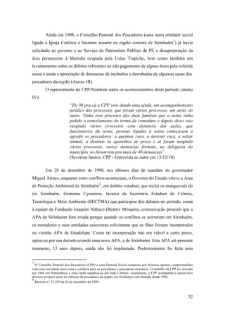 Ainda em 1998, o Conselho Pastoral dos Pescadores (uma outra entidade social
ligada à Igreja Católica e bastante atuante na região costeira de Sirinhaém 7) já havia
solicitado ao governo e ao Serviço de Patrimônio Publico de PE a desapropriação da
área pertencente à Marinha ocupada pela Usina Trapiche, bem como também um
levantamento sobre os débitos referentes ao não pagamento de alguns foros pela referida
usina e ainda a apreciação de denuncias de incêndios e derrubadas de algumas casas dos
pescadores da região (Anexo III).
         O representante do CPP-Nordeste narra os acontecimentos deste período (anexo
IV):
                          “De 98 pra cá a CPP veio dando uma ajuda, um acompanhamento
                          jurídico dos processos, que foram vários processos, um atrás do
                          outro. Tinha esse processo das duas famílias que a usina tinha
                          pedido o cancelamento do termo de comodato e depois disso veio
                          surgindo vários processos com denuncia das ações, que
                          funcionários da usina, pessoas ligadas à usina começaram a
                          agredir os pescadores: a queimar casa, a destruir roça, a soltar
                          animal, a destruir os aparelhos de pesca e aí foram surgindo
                          vários processos, varias denuncias formais, na delegacia do
                          município, no fórum tem pra mais de 40 denuncias”
                          (Severino Santos, CPP - Entrevista ao autor em 15/12/10).

         Em 28 de dezembro de 1998, nos últimos dias de mandato do governador
Miguel Arraes, enquanto estes conflitos aconteciam, o Governo do Estado criava a Área
de Proteção Ambiental de Sirinhaém8, em âmbito estadual, que inclui os manguezais do
rio Sirinhaém. Gianinna Cysneiros, técnica da Secretaria Estadual de Ciência,
Tecnologia e Meio Ambiente (SECTMA) que participou dos debates no período, conta
à equipe da Fundação Joaquim Nabuco (Beatriz Mesquita, comunicação pessoal) que a
APA de Sirinhaém fora criada porque quando os conflitos se acirraram em Sirinhaém,
os moradores e suas entidades assessoras solicitaram que as ilhas fossem incorporadas
na vizinha APA de Guadalupe. Como tal incorporação não era viável a curto prazo,
optou-se por um decreto criando uma nova APA, a de Sirinhaém. Esta APA até presente
momento, 13 anos depois, ainda não foi implantada. Posteriormente foi feita uma


7
  O Conselho Pastoral dos Pescadores (CPP) é uma Pastoral Social composta por diversos agentes comprometidos
com uma sociedade mais justa e solidária para os pescadores e pescadoras artesanais. O trabalho da CPP foi iniciado
em 1968 em Pernambuco e mais tarde espalhou-se por todo o Brasil. Atualmente, a CPP acompanha e desenvolve
diversos projetos junto às colônias de pescadores da região, em Sirinhaém vem atuando desde 1984.
8
  Decreto n.º 21.229 de 28 de dezembro de 1998.



                                                                                                               52
 