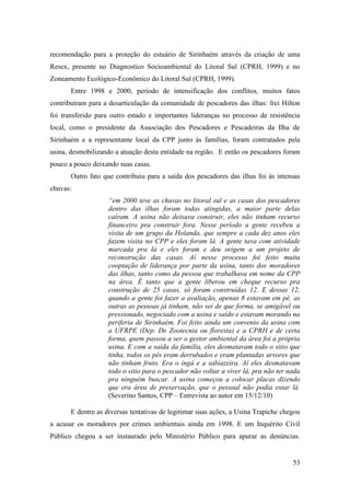 recomendação para a proteção do estuário de Sirinhaém através da criação de uma
Resex, presente no Diagnostico Socioambiental do Litoral Sul (CPRH, 1999) e no
Zoneamento Ecológico-Econômico do Litoral Sul (CPRH, 1999).
       Entre 1998 e 2000, período de intensificação dos conflitos, muitos fatos
contribuíram para a desarticulação da comunidade de pescadores das ilhas: frei Hilton
foi transferido para outro estado e importantes lideranças no processo de resistência
local, como o presidente da Associação dos Pescadores e Pescadeiras da Ilha de
Sirinhaém e a representante local da CPP junto às famílias, foram contratados pela
usina, desmobilizando a atuação desta entidade na região. E então os pescadores foram
pouco a pouco deixando suas casas.
       Outro fato que contribuiu para a saída dos pescadores das ilhas foi às intensas
chuvas:
                    “em 2000 teve as chuvas no litoral sul e as casas dos pescadores
                    dentro das ilhas foram todas atingidas, a maior parte delas
                    caíram. A usina não deixava construir, eles não tinham recurso
                    financeiro pra construir fora. Nesse período a gente recebeu a
                    visita de um grupo da Holanda, que sempre a cada dez anos eles
                    fazem visita no CPP e eles foram lá. A gente tava com atividade
                    marcada pra lá e eles foram e deu origem a um projeto de
                    reconstrução das casas. Aí nesse processo foi feito muita
                    cooptação de liderança por parte da usina, tanto dos moradores
                    das ilhas, tanto como da pessoa que trabalhava em nome da CPP
                    na área. É tanto que a gente liberou em cheque recurso pra
                    construção de 25 casas, só foram construídas 12. E dessas 12,
                    quando a gente foi fazer a avaliação, apenas 8 estavam em pé, as
                    outras as pessoas já tinham, não sei de que forma, se amigável ou
                    pressionado, negociado com a usina e saído e estavam morando na
                    periferia de Sirinhaém. Foi feito ainda um convenio da usina com
                    a UFRPE (Dep. De Zootecnia ou floresta) e a CPRH e de certa
                    forma, quem passou a ser o gestor ambiental da área foi a própria
                    usina. E com a saída da família, eles desmatavam todo o sitio que
                    tinha, todos os pés eram derrubados e eram plantadas arvores que
                    não tinham fruto. Era o ingá e a sabiazeira. Aí eles desmatavam
                    todo o sitio para o pescador não voltar a viver lá, pra não ter nada
                    pra ninguém buscar. A usina começou a colocar placas dizendo
                    que era área de preservação, que o pessoal não podia estar lá.
                    (Severino Santos, CPP – Entrevista ao autor em 15/12/10)

       E dentre as diversas tentativas de legitimar suas ações, a Usina Trapiche chegou
a acusar os moradores por crimes ambientais ainda em 1998. E um Inquérito Civil
Público chegou a ser instaurado pelo Ministério Público para apurar as denúncias.


                                                                                     53
 