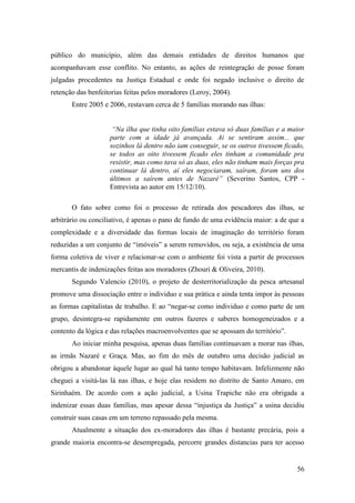 público do município, além das demais entidades de direitos humanos que
acompanhavam esse conflito. No entanto, as ações de reintegração de posse foram
julgadas procedentes na Justiça Estadual e onde foi negado inclusive o direito de
retenção das benfeitorias feitas pelos moradores (Leroy, 2004).
       Entre 2005 e 2006, restavam cerca de 5 famílias morando nas ilhas:


                     “Na ilha que tinha oito famílias estava só duas famílias e a maior
                    parte com a idade já avançada. Ai se sentiram assim... que
                    sozinhos lá dentro não iam conseguir, se os outros tivessem ficado,
                    se todos as oito tivessem ficado eles tinham a comunidade pra
                    resistir, mas como tava só as duas, eles não tinham mais forças pra
                    continuar lá dentro, aí eles negociaram, saíram, foram uns dos
                    últimos a saírem antes de Nazaré” (Severino Santos, CPP -
                    Entrevista ao autor em 15/12/10).

       O fato sobre como foi o processo de retirada dos pescadores das ilhas, se
arbitrário ou conciliativo, é apenas o pano de fundo de uma evidência maior: a de que a
complexidade e a diversidade das formas locais de imaginação do território foram
reduzidas a um conjunto de “imóveis” a serem removidos, ou seja, a existência de uma
forma coletiva de viver e relacionar-se com o ambiente foi vista a partir de processos
mercantis de indenizações feitas aos moradores (Zhouri & Oliveira, 2010).
       Segundo Valencio (2010), o projeto de desterritorialização da pesca artesanal
promove uma dissociação entre o individuo e sua prática e ainda tenta impor às pessoas
as formas capitalistas de trabalho. E ao “negar-se como individuo e como parte de um
grupo, desintegra-se rapidamente em outros fazeres e saberes homogeneizados e a
contento da lógica e das relações macroenvolventes que se apossam do território”.
       Ao iniciar minha pesquisa, apenas duas famílias continuavam a morar nas ilhas,
as irmãs Nazaré e Graça. Mas, ao fim do mês de outubro uma decisão judicial as
obrigou a abandonar àquele lugar ao qual há tanto tempo habitavam. Infelizmente não
cheguei a visitá-las lá nas ilhas, e hoje elas residem no distrito de Santo Amaro, em
Sirinhaém. De acordo com a ação judicial, a Usina Trapiche não era obrigada a
indenizar essas duas famílias, mas apesar dessa “injustiça da Justiça” a usina decidiu
construir suas casas em um terreno repassado pela mesma.
       Atualmente a situação dos ex-moradores das ilhas é bastante precária, pois a
grande maioria encontra-se desempregada, percorre grandes distancias para ter acesso


                                                                                    56
 