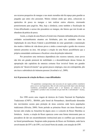 aos recursos pesqueiros do mangue e nas atuais moradias não há espaço para guardar as
jangadas que antes eles possuíam. Muitos relatam ainda que antes, colocavam os
apetrechos de pesca no mangue e iam realizar outros afazeres, retornando
posteriormente para pegá-los. Mas, hoje a distância, como também a fiscalização da
Usina dificultando o acesso dos pescadores ao mangue, são fatores que tem levado ao
abandono da prática de pesca.
       Assim, a criação de uma Reserva Extrativista é bastante defendida pelas diversas
entidades socioambientais atuantes em Sirinhaém, pois tais entidades vêem na
implantação de uma Resex Federal a possibilidade de estar garantindo a manutenção
dos modos e hábitos de vida desses povos e ainda a conservação e gestão dos recursos
naturais presentes na área. Até porque a criação de uma Resex possibilitaria que a
própria comunidade continuasse a fiscalizar a área da poluição industrial.
       Por possuírem uma intrínseca dependência dos recursos naturais, esses povos
não têm um grande potencial de mobilidade e a desestabilização dessas formas de
apropriação não capitalista da natureza costuma ficar invisível frente aos grandes
projetos de “desenvolvimento” que geram poucos empregos, mas em contrapartida, põe
em risco a subsistência de inúmeras pessoas (Acselrad et al., 2009).


4.4. O processo de criação da Resex e suas dificuldades


                    “O capitalismo contemporâneo não necessita de um regime político totalitário
                    para exercer sua hegemonia. Mas ele não estaria querendo impor uma ideologia
                    totalitária, pretendendo explicar todo o ser humano, ao reduzi-lo a um
                    consumidor e produzir uma sociedade em que tudo lhe é subordinado?” (Leroy,
                    2010).


       Em 1998 ocorre uma viagem de técnicos do Centro Nacional de Populações
Tradicionais (CNPT) , IBAMA, pelo litoral de Pernambuco, identificando demandas
dos movimentos sociais para proteção de áreas costeiras onde havia populações
tradicionais (Silveira, 2009). Neste período as primeiras Resex em áreas florestais já
haviam sido criadas na Amazônia há alguns anos e o conceito de Resex Marinhas se
fortalecia. Assim, a criação de Resex apareceu como uma forma interessante para os
pescadores de dar um encaminhamento institucional para os conflitos que aconteciam
no litoral pernambucano. Surgiram então propostas de Resex em Sirinhaém, onde havia
envolvimento da CPT e do CPP, e no Litoral Norte do estado, com atuação do CPP.

                                                                                             57
 