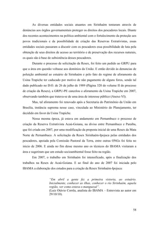 As diversas entidades sociais atuantes em Sirinhaém tentaram através de
denúncias aos órgãos governamentais proteger os direitos dos pescadores locais. Diante
dos recentes acontecimentos na política ambiental com o fortalecimento da proteção aos
povos tradicionais e da possibilidade de criação das Reservas Extrativistas, essas
entidades sociais passaram a discutir com os pescadores essa possibilidade de luta pela
obtenção de seus direitos de acesso ao território e de preservação dos recursos naturais,
os quais são à base de subsistência desses pescadores.
       Durante o processo de solicitação da Resex, foi feito um pedido ao GRPU para
que a área em questão voltasse aos domínios da União. E então devido às denuncias de
poluição ambiental ao estuário de Sirinhaém e pelo fato do regime de aforamento da
Usina Trapiche ter caducado por motivo de não pagamento de alguns foros, sendo tal
dado publicado no D.O. de 26 de julho de 1989 (Página 320 do volume II do processo
de criação da Resex), a GRPU-PE cancelou o aforamento da Usina Trapiche em 2007,
observando também que tratava-se de uma área de interesse público (Anexo VI).
       Mas, tal aforamento foi renovado após a Secretaria do Patrimônio da União em
Brasília, instância suprema nesse caso, vinculada ao Ministério do Planejamento, ter
decidido em favor da Usina Trapiche.
       Nessa mesma época, já estava em andamento em Pernambuco o processo de
criação da Reserva Extrativista Acaú-Goiana, na divisa entre Pernambuco e Paraíba,
que foi criada em 2007, por uma modificação da proposta inicial de uma Resex da Mata
Norte de Pernambuco. A solicitação da Resex Sirinhaém-Ipojuca pelas entidades dos
pescadores, apoiada pela Comissão Pastoral da Terra, entre outras ONGs foi feita no
inicio de 2006. E ainda no fim desse mesmo ano os técnicos do IBAMA visitaram a
área e sugeriram que um estudo socioambiental fosse feito na região.
       Em 2007, o trabalho em Sirinhaém foi intensificado, após a finalização dos
trabalhos na Resex de Acaú-Goiana. E ao final do ano de 2007 foi iniciada pelo
IBAMA a elaboração dos estudos para a criação da Resex Sirinhaém-Ipojuca:


                    “Em abril a gente fez a primeira vistoria, ao estuário.
                    Inicialmente, conhecer as ilhas, conhecer o rio Sirinhaém, aquela
                    região, ver como estava o manguezal”.
                    (Luiz Otávio Corrêa, analista do IBAMA – Entrevista ao autor em
                    29/10/10).



                                                                                      58
 