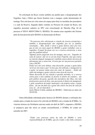 Na solicitação da Resex existia também um pedido para a desapropriação dos
Engenhos Anjo e Sibiró que fazem fronteira com o mangue, sendo denominados de
restinga. Pois está área era vista como um espaço para fazer as moradias dos pescadores
e a sede da Reserva. Segundo dados contidos no Processo de criação da Resex, tais
engenhos possuíam cadastro na SPU com conceituação de Marinha (Pag. 64 do
processo nº 02019. 000307/2006-31, IBAMA). No entanto esses engenhos não fizeram
parte da área prescrita pelo IBAMA na demarcação da Resex:


                    “No processo eles solicitavam a criação da reserva extrativista e
                    também a desapropriação dos engenhos pra ter as famílias
                    assentadas.... Mas, desde o inicio a gente deixou claro pra isso,
                    que já não era mais papel do IBAMA a gente trabalhar com os
                    engenhos. O papel da gente era ver a reserva extrativista, a área
                    que eles podiam utilizar.
                    Algumas partes pegavam área de mangue, mas era... Engenho de
                    cana de açúcar, não sei se era da usina Trapiche, mas que estava
                    no entorno daquele manguezal e também estava dentro da área do
                    aforamento que a usina tem. Aí teria que ser um processo paralelo
                    com o INCRA...
                    Então teve um certo debate, uma discussão: porque a gente falou
                    vai levar em conta o que? A área que eles utilizam, o manguezal ou
                    a gente vai pensar numa área pra estar de repente.... Então até
                    onde tem mangue a gente colocou como área da reserva.
                    Outra discussão foi em relação à questão marinha, se a reserva
                    sairia para o mar também ou ficaria só dentro do estuário... Até
                    pelo publico da gente, questão dos moradores das ilhas, eles não
                    praticarem a pesca de fora, mas pescarem só dentro do manguezal,
                    e pela resistência do poder municipal e da própria usina, a gente
                    falou... foi ate um fator de a gente não entrar em área de cana foi
                    essa, ne... de ser mais fácil...”
                    (Luiz Otávio Corrêa, analista do IBAMA - Entrevista ao autor em
                    29/10/10).

       Outra dificuldade enfrentada pelos técnicos do IBAMA durante a realização dos
estudos para a criação da reserva foi a divisão do IBAMA com a criação do ICMBio. As
vistorias técnicas em Sirinhaém estavam sendo em abril de 2007 e enquanto o IBAMA
se preparava para dar início ao estudo socioambiental, o ICMBio foi criado em
setembro de 2007:


                    “Então esse processo sairia da mão do IBAMA e seria
                    responsabilidade do ICMBio, que foi criado e não tinha estrutura


                                                                                    59
 