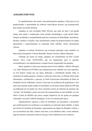 AGRADECIMENTOS


       Os agradecimentos são muitos, mas primeiramente agradeço a Deus por ter me
proporcionado a oportunidade de conhecer maravilhosas pessoas, que permanecerão
para sempre em minha memória.
       Agradeço ao meu orientador Pedro Silveira, que antes de tudo é um grande
amigo, pela ajuda e compreensão nessa jornada antropológica a qual decidi trilhar.
Sempre acreditando e compartilhando preciosos momentos de dificuldades, descobertas,
dúvidas, conflitos e soluções. Seus ensinamentos sempre me proporcionaram um amplo
aprendizado e especificamente na realização deste trabalho, foram imensamente
valiosos.
       Agradeço ao demais Professores que aceitaram participar como membros na
banca desta monografia, Cristiano Ramalho, Simone Teixeira e Beatriz Mesquita.
       Voltando um pouco no tempo, agradeço aos ensinamentos da Prof. Cecília
Patrícia Alves Costa (CCB-UFPE), que me despertaram para as questões
socioambientais e me impulsionaram a sempre buscar compreender tais questões.
       Quero agradecer a todos que tornaram possível este trabalho: a Beatriz Mesquita
e ao Allan Monteiro da FUNDAJ que enriqueceram meu trabalho com suas sugestões,
ao Frei Sinésio Araújo por seu apoio, dedicação e contribuição durante todos os
momentos de minha pesquisa e durante a coleta das entrevistas, ao Plácido Júnior pelas
informações, contribuições e parceria, às Irmãs Franciscanas Bernadinas de Barra de
Sirinhaém (Lucia, Gilbetânia, Celeste e Joice) por me acolherem tão gentilmente e com
tanto amor durante minha estadia em Sirinhaém, ao Severino Santos (Bill) da CPP pela
sua dedicação em me ajudar em vários momentos através de materiais de pesquisa, das
“caronas” até Sirinhaém e pelas conversas tão enriquecedoras ao meu trabalho, ao Luiz
Otávio Corrêa do IBAMA que esteve sempre disponível em me ajudar em qualquer
solicitação e aos profs. Gilberto Rodrigues e Clóvis Cavalcanti pelo apoio.
       Agradecimentos especiais a todos de Sirinhaém, aos pescadores e pescadoras
que carinhosamente me receberam e me ajudaram na realização deste trabalho. A todos
da Colônia Z-6 de Barra de Sirinhaém, representados nas figuras de Ronaldo e Arlene, e
aos ex-moradores das ilhas. Admiro suas lutas e essa sabedoria sobre o meio ambiente,
algo tão inerente ao peculiar modo de vida que vocês estabelecem com a natureza.
 