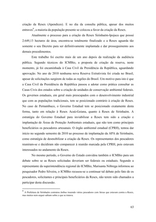 criação da Resex (Apendices). E no dia da consulta pública, apesar dos muitos
entraves9, a maioria da população presente se colocou a favor da criação da Resex.
         Atualmente o processo para a criação da Resex Sirinhaém-Ipojuca que possui
2.649,13 hectares de área, encontra-se totalmente finalizado e a Resex aguarda tão
somente o seu Decreto para ser definitivamente implantada e dar prosseguimento aos
demais procedimentos.
         Este trabalho foi escrito mais de um ano depois da realização da audiência
pública. Segundo técnicos do ICMBio, a proposta de criação da reserva, neste
momento, já foi encaminhada à Casa Civil da Presidência da República, aguardando
aprovação. No ano de 2010 nenhuma nova Reserva Extrativista foi criada no Brasil,
apesar de solicitações surgirem de todas as regiões do Brasil. Um motivo para isto é que
a Casa Civil da Presidência da República passou a adotar como prática consultar as
Casas Civis dos estados sobre a criação de unidades de conservação ambiental federais.
Os governos estaduais, em geral mais preocupados com o desenvolvimento industrial
que com as populações tradicionais, tem se posicionado contrário à criação de Resex.
No caso de Pernambuco, o Governo Estadual tem se posicionado exatamente desta
forma, tanto em relação à Resex Acaú-Goiana, quanto à Resex de Sirinhaém. A
estratégia do Governo Estadual para inviabilizar a Resex tem sido a criação e
implantação de Áreas de Proteção Ambientais estaduais, que não tem como principais
beneficiários os pescadores artesanais. O órgão ambiental estadual (CPRH), tentou dar
início no segundo semestre de 2010 ao processo de implantação da APA de Sirinhaém,
como estratégia de desmobilizar a criação da Resex. Os representantes dos pescadores
reuniram-se e decidiram não comparecer à reunião marcada pela CPRH, pois estavam
interessados no andamento da Resex.
         No mesmo período, o Governo do Estado convidou também o ICMBio para um
debate sobre se as Resex solicitadas deveriam ser federais ou estaduais. Segundo a
representante da superintendência regional do ICMBio, Marisanta Nóbrega informou ao
pesquisador Pedro Silveira, o ICMBio recusou-se a continuar tal debate pelo fato de os
pescadores, solicitantes e principais beneficiários da Resex, não terem sido chamados a
participar desta discussão.

9
 A Prefeitura de Sirinhaém contratou ônibus trazendo vários pescadores com faixas que estavam contra a Resex,
mas muitos nem sequer sabiam sobre o que se tratava.




                                                                                                          63
 