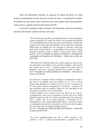 Além das dificuldades inerentes ao processo de criação da Resex, há ainda
projetos governamentais na área de pesca (compra de barcos e reconstrução do prédio
da colônia) que são usados como “moeda de troca” para adquirir apoio dos pescadores
contra a Resex, segundo relata Severino Santos da CPP.
       As diversas estratégias usadas na tentativa de desarticular a lutas dos pescadores
artesanais têm levado a opiniões distintas entre estes:


                     “Eu acredito que uma Resex já implementada em nosso município,
                     a gente vai poder ter o sonho de acabar com a questão da poluição
                     do rio Sirinhaém através das usinas de cana de açúcar, a partir daí
                     a gente vai ter uma maior fiscalização, vai ter uma lei na realidade
                     federal que vai impedir que isso aconteça. É uma das coisas que
                     mais mexe com pescadores, a comunidade é essas usinas, semana
                     passada começou a jogar o vinhoto, é muito peixe morto, muito
                     mesmo” (F.V.S. Pescador de Barra de Sirinhaém e Presidente da
                     Associação de Pescadores de Sirinhaém – Entrevista ao autor em
                     09/10/10).

                     “Eles (Governo Federal) podia criar, agora joga pra cima de nós,
                     pra nós brigar com usineiro, com o governo estadual... não era pra
                     nós brigar com os dois... A gente pequeno pra lutar com os
                     grandes, coisa que o governo federal tem o poder de fazer....
                     (J.F.S. Pescador da Colônia de Barra de Sirinhaém – Entrevista ao
                     autor em 10/10/10).

                     Eu acho que a criação ia trazer beneficio, o principal de todos é
                     que não ia ser jogado mais esse vinhoto no rio, aí é a chave,
                     porque não jogando esse vinhoto no rio, o rio ia se recuperar, ia
                     ter mais peixe, porque o manguezal é o berçário... vem peixe do
                     mar reproduzir aqui no estuário, então ele ia se reproduzir ia ter
                     mais peixe, aos poucos ia se recuperando.
                     O maior impacto que a gente ia ter com Resex ia ser com os
                     caranguejeiros, mas com as pescadoras mesmo não ia ter muito
                     impacto porque ela não veve muito pescando aqui, elas já pescam
                     fora, a gente não ia ter muito impacto, o principal era os
                     caranguejeiros, mas sendo implantada a Resex e sem poder pegar
                     o caranguejo nesse período aí a gente ia correr atrás de um seguro
                     pra eles sobreviver até enquanto pudesse pescar.
                     (A. M. C. Pescador da Colônia de Barra de Sirinhaém – Entrevista
                     ao autor em 08/10/10).


                     “Eu creio verdadeiramente que não é viável, porque o que
                     acontece é isso... A gente já preservamos a própria área, os


                                                                                      65
 