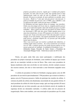 próprios pescadores preserva. Aquilo que é cuidado pelo próprio
                    pescador, ele sabe zelar do que é dele, mas quando passa à uma
                    administração vindo de cima ele não tá sabendo o que estão
                    fazendo. De pesca eu entendo, de meio ambiente eu entendo, nasci
                    na pesca... Desde os 7 anos que saía pra pescar com meu pai. A
                    gente já trabalha em parceria com a CPRH, com o IBAMA e com
                    as empresas da região, então pra que mais o ICMBio?
                    Se Sirinhaém tem uma riqueza dessas de mangue, iam interditar.
                    Então essa área daqui até lá em cima ia, ninguém poderia pescar
                    mais. Ia ser tudo desocupado. Nem todo mundo que pesca ia poder
                    trabalhar... Hoje a gente tem 20% dos pescadores de Santo Amaro
                    na Associação e 80% não são sócios. Então quando passa a ser
                    uma área extrativista, só esses 20% passam a ter direito, os outros
                    tem que sair. O que seria desse povo? Eles não iam poder ir para o
                    mangue. Ia ter um estatuto, com aquela quantidade de pessoas que
                    pode pescar e desfrutar daquilo ali e as pessoas que não podem
                    entrar mais lá dentro.
                    Não é essa reserva que vai resolver a poluição das industrias, se
                    nenhum órgão nunca resolveu... Só a área extrativista vai resolver
                    isso aí? Não, o próprio governo do estado deveria aplicar as leis
                    nessas usinas pra ser multada. A realidade de Sirinhaem é essa...”
                    (Sebastião Gaspar, Pescador de Santo Amaro e Presidente da
                    Associação Mangue Verde – Entrevista ao autor em 28/12/10).



        Porem, em geral, ainda falta uma maior participação e mobilização dos
pescadores do próprio município de Sirinhaém, como também de Ipojuca que tiveram
parte de seu município incluído na área da Resex. Mas, como esses pescadores de
Ipojuca atualmente estão mais envolvidos no setor turístico, devido à própria escassez
dos recursos naturais, eles não se vêem motivados a estar fortemente engajados nessa
luta.
        A colônia de pescadores de Barra de Sirinhaém congrega apenas cerca de 600
pescadores de um total de aproximadamente 3.700 pescadores que existem no distrito, e
apenas cerca de 50 pessoas possuem o habito de participar das reuniões da colônia. A
estrutura do prédio da colônia está abandonada, necessitando de uma grande reforma. O
atual presidente da colônia foi eleito há pouco tempo, após um longo período (20 anos)
de administração por um único pescador, que saiu da diretoria através de mandato de
segurança devido aos desmandos realizados. A colônia então está em processo de
reogarnização. Barra conta também, com uma associação de pescadores que foi criada




                                                                                    66
 