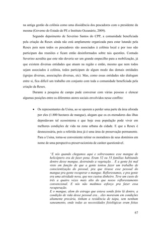 na antiga gestão da colônia como uma dissidência dos pescadores com o presidente da
mesma (Governo do Estado de PE e Instituto Oceanário, 2009).
       Segundo depoimento de Severino Santos do CPP, a comunidade beneficiada
pela criação da Resex ainda não está amplamente organizada para estar lutando pela
Resex pois nem todos os pescadores são associados à colônia local e por isso não
participam das reuniões e ficam então desinformados sobre tais questões. Contudo
Severino acredita que este não deveria ser um grande empecilho para a mobilização, já
que existem diversas entidades que atuam na região e então, mesmo que nem todos
sejam associados à colônia, todos participam de algum modo das demais entidades
(igrejas diversas, associações diversas, etc). Mas, como essas entidades não dialogam
entre si, fica difícil um trabalho em conjunto com toda a comunidade beneficiada pela
criação da Resex.
       Durante a pesquisa de campo pude conversar com várias pessoas e elencar
algumas posições entre os diferentes atores sociais envolvidos nesse conflito:


           Os representantes da Usina, ao se oporem a perder uma parte da área aforada
           por eles (1.800 hectares de mangue), alegam que os ex-moradores das ilhas
           depredavam tal ecossistema e que hoje essa população pode viver em
           melhores condições de vida na zona urbana da cidade. E que a Resex é
           desnecessária, pois a referida área já é uma área de preservação permanente.
           Para a Usina, torna-se conveniente retirar os moradores de seus domínios em
           nome de uma perspectiva preservacionista de caráter questionável.


                    “E nós quando chegamos aqui e sobrevoamos esse mangue de
                    helicóptero era de fazer pena. Eram 52 ou 53 famílias habitando
                    dentro desse mangue, destruindo a vegetação. . E a gente foi mal
                    visto em função de que a gente tentou fazer um trabalho de
                    conscientização do pessoal, pra que tirasse esse pessoal do
                    mangue pra gente recuperar o mangue. Reflorestamos, e pra gente
                    era uma atividade nova, que nos custou dinheiro. Teve um custo de
                    três a quatro vezes mais alto do que nosso reflorestamento
                    convencional. E nós não medimos esforço pra fazer essa
                    recuperação.
                    E o mangue, alem do estrago que estava sendo feito lá dentro, a
                    condição de vida desse pessoal era... eles moravam em condições
                    altamente precária, tinham a residência de taipa, sem nenhum
                    saneamento, onde todas as necessidades fisiológicas eram feitas


                                                                                    67
 