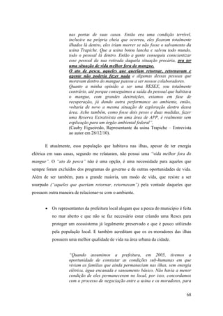 nas portas de suas casas. Então era uma condição terrível,
                   inclusive na própria cheia que ocorreu, eles ficaram totalmente
                   ilhados lá dentro, eles iriam morrer se não fosse o salvamento da
                   usina Trapiche. Que a usina botou lancha e salvou todo mundo,
                   todo o pessoal lá dentro. Então a gente conseguiu conscientizar
                   esse pessoal da sua retirada daquela situação precária, pra ter
                   uma situação de vida melhor fora do mangue.
                   O ato de pesca, aqueles que queriam retornar, retornavam e
                   agente não poderia fazer nada e algumas dessas pessoas que
                   moravam dentro do mangue passou a ser nossos colaboradores.
                   Quanto a minha opinião a ser uma RESEX, sou totalmente
                   contrário, até porque conseguimos a saída do pessoal que habitava
                   o mangue, com grandes destruições, estamos em fase de
                   recuperação, já dando outra performance ao ambiente, então,
                   voltaria de novo a mesma situação de exploração dentro dessa
                   área. Acho também, como fosse dois pesos e duas medidas, fazer
                   uma Reserva Extrativista em uma área de APP, é realmente sem
                   explicação para um órgão ambiental federal”.
                   (Cauby Figueiredo, Representante da usina Trapiche – Entrevista
                   ao autor em 28/12/10).

      E atualmente, essa população que habitava nas ilhas, apesar de ter energia
elétrica em suas casas, segundo me relataram, não possui uma “vida melhor fora do
mangue”. O “ato de pesca” não é uma opção, é uma necessidade para aqueles que
sempre foram excluídos dos programas do governo e de outras oportunidades de vida.
Além de ser também, para a grande maioria, um modo de vida, que resiste a ser
usurpado (“aqueles que queriam retornar, retornavam”) pela vontade daqueles que
possuem outra maneira de relacionar-se com o ambiente.


          Os representantes da prefeitura local alegam que a pesca do município é feita
          no mar aberto e que não se faz necessário estar criando uma Resex para
          proteger um ecossistema já legalmente preservado e que é pouco utilizado
          pela população local. E também acreditam que os ex-moradores das ilhas
          possuem uma melhor qualidade de vida na área urbana da cidade.


                   “Quando assumimos a prefeitura, em 2005, tivemos a
                   oportunidade de constatar as condições sub-humanas em que
                   viviam as famílias que ainda permaneciam nas ilhas, sem energia
                   elétrica, água encanada e saneamento básico. Não havia a menor
                   condição de eles permanecerem no local, por isso, concordamos
                   com o processo de negociação entre a usina e os moradores, para


                                                                                    68
 