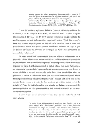 a desocupação das ilhas. Na opinião do entrevistado, o estuário é
                    utilizado para a subsistência de algumas famílias, por meio da
                    pesca artesanal, praticada em pequenas embarcações”.
                    (Entrevistado: Amaro Ricardo – Secretário de Agricultura e pesca,
                    Indústria, Comércio e Controle Ambiental - Prefeitura de
                    Sirinhaém, entrevista em 31/03/2008; In: IBAMA, 2008 p. 118.

       O atual Secretário de Agricultura, Indústria, Comércio e Controle Ambiental de
Sirinhaém, Luiz de França da Silva Filho, em entrevista dada à Beatriz Mesquita
(Pesquisadora da FUNDAJ) em 17/11/10, também confirmou a posição contraria da
prefeitura quanto à criação da Resex pois, a pesca em Sirinhaém “é toda feita no mar”.
Disse que “a usina Trapiche possui um Dep. De Meio Ambiente e que os filhos dos
pescadores não querem mais pescar, querem trabalhar no turismo e em Suape. E que
as pessoas envolvidas no processo de solicitação da Resex não representam as
comunidades tradicionais”.
       Os órgãos contrários à implantação da Resex, ao utilizarem o discurso de que a
população foi induzida a solicitar a reserva extrativista, culpam as entidades que apóiam
os pescadores de estar articulando essas pessoas humildes para não aceitar as decisões
impostas por eles e defendidas como sendo a melhor solução para todos. Verificamos,
no entanto, que essas entidades buscam esclarecer aos pescadores sobre seus direitos e
tentam ajudá-los a garantir uma escolha mais democrática nas decisões sobre os
problemas existentes na comunidade. Então qual seria o discurso mais legitimo? Quem
tenta impor um modo de vida defendido como “ideal” ou quem tenta saber quais são os
desejos dessas pessoas e a partir daí lhes mostram que existem outras opções de
resistência? Pois o direito à informação e à participação nas decisões governamentais de
políticas públicas é um principio democrático, onde tais decisões devem ser portanto,
discutidas em conjunto.
       E assim observa-se esse mesmo discurso no órgão de meio ambiente estadual
sobre a Resex:

                    “A pesca é um complemento de renda de uma família, não é a
                    renda única. São “pescadores parciais”, não é um pescador
                    tradicional do tempo de Caymmi. Está havendo uma distorção.
                    Não tem mais sentido hoje estar criando reserva extrativista de
                    estuário que não comporta mais a quantidade de gente que vai
                    pegar um suplemento de alimentação, um complemento de renda.
                    Não é a única renda. Existe uma constatação da CPRH desde 98


                                                                                      69
 