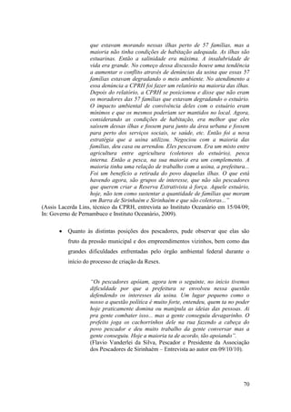que estavam morando nessas ilhas perto de 57 famílias, mas a
                   maioria não tinha condições de habitação adequada. As ilhas são
                   estuarinas. Então a salinidade era máxima. A insalubridade de
                   vida era grande. No começo dessa discussão houve uma tendência
                   a aumentar o conflito através de denúncias da usina que essas 57
                   famílias estavam degradando o meio ambiente. No atendimento a
                   essa denúncia a CPRH foi fazer um relatório na maioria das ilhas.
                   Depois do relatório, a CPRH se posicionou e disse que não eram
                   os moradores das 57 famílias que estavam degradando o estuário.
                   O impacto ambiental de convivência deles com o estuário eram
                   mínimos e que os mesmos poderiam ser mantidos no local. Agora,
                   considerando as condições de habitação, era melhor que eles
                   saíssem dessas ilhas e fossem para junto da área urbana e fossem
                   para perto dos serviços sociais, se saúde, etc. Então foi a nova
                   estratégia que a usina utilizou. Negociou com a maioria das
                   famílias, deu casa ou arrendou. Eles pescavam. Era um misto entre
                   agricultura entre agricultura (coletores do estuário), pesca
                   interna. Então a pesca, na sua maioria era um complemento. A
                   maioria tinha uma relação de trabalho com a usina, a prefeitura...
                   Foi um benefício a retirada do povo daquelas ilhas. O que está
                   havendo agora, são grupos de interesse, que não são pescadores
                   que querem criar a Reserva Extrativista à força. Aquele estuário,
                   hoje, não tem como sustentar a quantidade de famílias que moram
                   em Barra de Sirinhaém e Sirinhaém e que são coletoras...”
(Assis Lacerda Lins, técnico da CPRH, entrevista ao Instituto Oceanário em 15/04/09;
In: Governo de Pernambuco e Instituto Oceanário, 2009).

          Quanto às distintas posições dos pescadores, pude observar que elas são
          fruto da pressão municipal e dos empreendimentos vizinhos, bem como das
          grandes dificuldades enfrentadas pelo órgão ambiental federal durante o
          início do processo de criação da Resex.


                   “Os pescadores apóiam, agora tem o seguinte, no inicio tivemos
                   dificuldade por que a prefeitura se envolveu nessa questão
                   defendendo os interesses da usina. Um lugar pequeno como o
                   nosso a questão política é muito forte, entendeu, quem ta no poder
                   hoje praticamente domina ou manipula as ideias das pessoas. Ai
                   pra gente combater isso... mas a gente conseguiu devagarinho. O
                   prefeito joga os cachorrinhos dele na rua fazendo a cabeça do
                   povo pescador e deu muito trabalho da gente conversar mas a
                   gente conseguiu. Hoje a maioria ta de acordo, tão apoiando”.
                   (Flavio Vanderlei da Silva, Pescador e Presidente da Associação
                   dos Pescadores de Sirinhaém – Entrevista ao autor em 09/10/10).




                                                                                  70
 