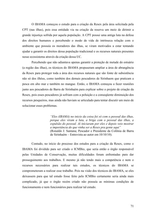 O IBAMA começou o estudo para a criação da Resex pela área solicitada pela
CPT (nas ilhas), pois essa entidade via na criação da reserva um meio de dirimir a
grande injustiça sofrida por aquela população. A CPT possui uma antiga luta na defesa
dos direitos humanos e percebendo o modo de vida de intrínseca relação com o
ambiente que possuía os moradores das ilhas, se viram motivados a estar tentando
ajudar a garantir os direitos dessa população tradicional e os recursos naturais presentes
nesse ecossistema através da criação dessa UC.
       Percebendo que não adiantava apenas garantir a proteção de metade do estuário
(a região das ilhas), os técnicos do IBAMA propuseram ampliar a área de abrangência
da Resex para proteger toda a área dos recursos naturais que são fonte de subsistência
não só dos ilhéus, como também dos demais pescadores de Sirinhaem que praticam a
pesca em alto mar e também no mangue. Então, o IBAMA começou a fazer reuniões
junto aos pescadores de Barra de Sirinhaém para explicar sobre o projeto de criação da
Resex, pois esses pescadores já sofriam com a poluição e a conseqüente diminuição dos
recursos pesqueiros, mas ainda não haviam se articulado para tentar discutir um meio de
solucionar esses problemas.


                      “Eles (IBAMA) no inicio da coisa foi só com o pessoal das ilhas,
                      porque eles viram a luta, a briga com o pessoal das ilhas, a
                      expulsão do pessoal. Aí iniciaram por eles e depois veio mostrar
                      a importância do que vinha ser a Resex pra gente aqui”
                      (Ronaldo J. Santana; Pescador e Presidente da Colônia de Barra
                      de Sirinhaém – Entrevista ao autor em 10/10/10).

       Contudo, no início do processo dos estudos para a criação da Resex, como o
IBAMA foi dividido para ser criado o ICMBio, que seria então o órgão responsável
pelas Unidades de Conservação, muitas dificuldades foram enfrentadas para dar
prosseguimento aos trabalhos. E mesmo já não tendo mais a competência e nem o
recursos necessários para realizar tais estudos, os técnicos do IBAMA se
comprometeram a realizar esse trabalho. Pois na visão dos técnicos do IBAMA, se eles
deixassem para que tal estudo fosse feito pelo ICMBio certamente seria ainda mais
complicado, já que o órgão recém criado não possuía as mínimas condições de
funcionamento e nem funcionários para realizar tal estudo.




                                                                                       71
 