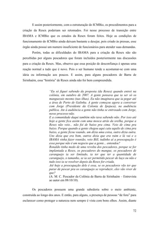 E assim posteriormente, com a estruturação do ICMBio, os procedimentos para a
criação da Resex poderiam ser retomados. Foi nesse processo de transição entre
IBAMA e ICMBio que os estudos da Resex foram feitos. Hoje as condições de
funcionamento do ICMBio ainda deixam bastante a desejar, pois criado às pressas, esse
órgão ainda possui um numero insuficiente de funcionários para atender suas demandas.
       Porém, todas as dificuldades do IBAMA para a criação da Resex não são
percebidas por alguns pescadores que foram incluídos posteriormente nas discussões
para a criação da Resex. Mas, observo que essa posição de desconfiança é apenas uma
reação normal a tudo que é novo. Pois o ser humano tende a acostumar-se com uma
ideia ou informação aos poucos. E assim, para alguns pescadores de Barra de
Sirinhaém, essa “história” de Resex ainda não foi bem compreendida.


                    “Eu só fiquei sabendo da proposta (da Resex) quando entrei na
                    colônia, em outubro de 2007. A gente pensava que ia ser só os
                    manguezais mesmo (nas ilhas). Eu não imaginava que ia pegar até
                    a área de Porto de Galinha. A gente começou agora a conversar
                    com Jorge (Presidente da Colonia de Ipojuca), na audiência
                    publica. Ate à audiência a gente não tinha se entrosado com Jorge,
                    nesse processo não.
                    E a comunidade daqui também não tava sabendo não. Por isso até
                    hoje a gente fica assim com uma mosca atrás da orelha, porque a
                    Resex não veio... não foi de baixo pra cima. Veio de cima pra
                    baixo. Porque quando a gente chegou aqui caiu aquilo de cima pra
                    baixo, a gente ficou voando, um dizia uma coisa, outro dizia outra.
                    Uns dizia que era bom, outros dizia que era ruim e lá vai e o
                    IBAMA vinha fazer reunião, veio Bill, tudinho aí a preocupação é
                    essa porque não é um negocio que a gente... entendeu?
                    Ronaldo tinha medo de uma revolta dos pescadores, porque se for
                    implantada a Resex, os pescadores do mangue, os pescadores de
                    caranguejo ia ser limitado, ia ter que ter a quantidade de
                    caranguejo, o tamanho, se ia ser permitido pescar de laço ou não e
                    tudo isso ia se resolver depois da Resex for criada.
                    Até hoje a preocupação dele é essa, se os pescadores vão ter que
                    parar de pescar pra os caranguejo se reproduzir, eles vão viver de
                    que?
                    (A. M. C. Pescador da Colônia de Barra de Sirinhaém – Entrevista
                    ao autor em 08/10/10).

       Os pescadores possuem uma grande sabedoria sobre o meio ambiente,
construída ao longo dos anos. E então, para alguns, a presença de pessoas “de fora” para
esclarecer como proteger a natureza nem sempre é vista com bons olhos. Assim, diante


                                                                                     72
 