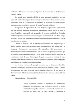verdadeiros defensores dos interesses “globais’ de conservação da biodiversidade
(Silveira, 2009b).
       De acordo com Valencio (2010), a pesca artesanal constitui-se em uma
identidade territorializada pois não se trata apenas de uma atividade produtiva, mas é
também um modo de vida. Contudo, os pescadores de Sirinhaém têm assistido a uma
apropriação de seus territórios em nome da “defesa” do meio ambiente.
       Nas palavras do representante da Usina Trapiche, os pescadores que moravam
nas ilhas estavam destruindo o manguezal desmatando-o e hoje, graças às ações da
Usina Trapiche o manguezal está recuperado. O governo municipal de Sirinhaém
também culpabiliza os ex-moradores da ilhas pelo desmatamento da área. Mas, antigos
moradores relatam que eram pagos pelos antigos donos da usina para produzir carvão
para abastecer as caldeiras.
          Porém ao observar a área do estuário de Sirinhaém é fácil comprovar que as
regiões das ilhas, onde os pescadores moravam, sempre estiveram bem conservadas e os
insipientes desmatamentos provocados pelos pescadores não comparam-se ao
desmatamento outrora ocorrido na região com o avanço das plantações de cana que
localizam-se bem próximas ao mangue. Para Acselrad (2004) os conflitos ambientais se
constituem a partir de duas formas: pela desigual posse, uso e controle do meio
ambiente e pela dimensão simbólica onde são estabelecidos distintos sentidos e projetos
que pleiteiam por reconhecimento e legitimidade.
       Ao observar o discurso de proteção ambiental que vai de encontro à política
ambiental internacional, percebe-se que a proteção de um interesse “global” é apenas
uma estratégia para estar garantindo a perpetuação dos interesses de um projeto de
desenvolvimento defendido como sendo a melhor alternativa para a sociedade (Silveira,
2009b).
       Segundo Zhouri e Oliveira (2010):


                     “Essas assimetrias revelam a hegemonia de determinadas
                     categorias do pensamento que pretendem construir o debate
                     ambiental como global, universal e consensual, obscurecendo as
                     relações de poder que, de fato, existem e promovem o




                                                                                    76
 
