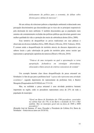 deslocamento da política para a economia, do debate sobre
                    direitos para o debate de interesses”.


       Há um esforço de relacionar pobreza a depredação ambiental evidenciando uma
percepção discriminatória que desconsidera que os ricos são os principais responsáveis
pela destruição do meio ambiente. E também desconsidera que as populações mais
carentes são constantemente excluídas das políticas públicas que deveriam garantir uma
melhor qualidade de vida e a proteção dos meios de subsistência destas (Silva, 2009).
       Essa tentativa de desqualificar os povos tradicionais em suas práticas é
observada em diversos trabalhos (Silva, 2009; Zhouri e Oliveira, 2010; Valencio, 2010).
É comum ainda a desqualificação do território através do discurso depreciativo aos
saberes locais e pela valorização da gestão do território pelos atores sociais que
representam a apropriação capitalista da natureza (Zhouri e Oliveira, 2010):


                    “Trata-se de uma sociopatia na qual a aproximação se torna
                    apropriação,     fechando-se     em      estratégias   absorvedoras,
                    silenciando o Outro através de critérios contestáveis de verdade”


       Um exemplo bastante claro dessa desqualificação da pesca artesanal em
Sirinhaém é o fato de que para a prefeitura local “a pesca não representa uma atividade
econômica”, segundo depoimento do representante da prefeitura feito à Beatriz
Mesquita (Pesquisadora da FUNDAJ) em 17/11/10.
       Mas, na realidade a pesca artesanal é uma atividade produtiva bastante
importante na região, onde os pescadores representam cerca de 25% de toda a
população do município:


                    “Geral em Barra de Sirinhaém são 3700 pescadores, associados
                    na colônia hoje são 576, só da Barra e incluindo Ao Ver o Mar
                    também. Mas no município geral tem na faixa de 5600 a 6000
                    pescadores”.
(Ronaldo José de Santana, 47 anos, Pescador e Presidente da Colônia Z-6, Barra de
Sirinhaém – Entrevista ao autor em 10/10/10).




                                                                                        77
 