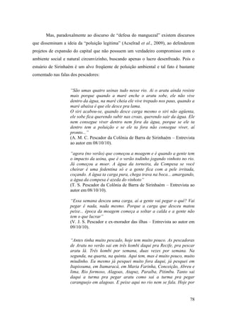 Mas, paradoxalmente ao discurso de “defesa do manguezal” existem discursos
que disseminam a ideia da “poluição legitima” (Acselrad et al., 2009), ao defenderem
projetos de expansão do capital que não possuem um verdadeiro compromisso com o
ambiente social e natural circunvizinho, buscando apenas o lucro desenfreado. Pois o
estuário de Sirinhaém é um alvo freqüente de poluição ambiental e tal fato é bastante
comentado nas falas dos pescadores:


                   “São umas quatro usinas tudo nesse rio. Ai o aratu ainda resiste
                   mais porque quando a maré enche o aratu sobe, ele não vive
                   dentro da água, na maré cheia ele vive trepado nos paus, quando a
                   maré abaixa é que ele desce pra lama.
                   O siri acabou-se, quando desce carga mesmo o siri não agüenta,
                   ele sobe fica querendo subir nas croas, querendo sair da água. Ele
                   nem consegue viver dentro nem fora da água, porque se ele ta
                   dentro tem a poluição e se ele ta fora não consegue viver, aí
                   pronto...”
                   (A. M. C. Pescador da Colônia de Barra de Sirinhaém – Entrevista
                   ao autor em 08/10/10).

                   “agora (no verão) que começou a moagem e é quando a gente tem
                   o impacto da usina, que é o verão todinho jogando vinhoto no rio.
                   Já começou a moer. A água da torneira, da Compesa se você
                   cheirar é uma fedentina só e a gente fica com a pele irritada,
                   coçando. A água ta carga pura, chega trava na boca... amargando,
                   a água da compesa é azeda do vinhoto”
                   (T. S. Pescador da Colônia de Barra de Sirinhaém – Entrevista ao
                   autor em 08/10/10).

                   “Essa semana desceu uma carga, aí a gente vai pegar o quê? Vai
                   pegar é nada, nada mesmo. Porque a carga que desceu matou
                   peixe... época da moagem começa a soltar a calda e a gente não
                   tem o que lucrar”
                   (V. J. S. Pescador e ex-morador das ilhas – Entrevista ao autor em
                   09/10/10).

                   “Antes tinha muito pescado, hoje tem muito pouco. As pescadoras
                   de Aratu no verão sai em três kombi daqui pra Recife, pra pescar
                   aratu lá. Três kombi por semana, duas vezes por semana. Na
                   segunda, na quarta, na quinta. Aqui tem, mas é muito pouco, muito
                   miudinho. Eu mesmo já pesquei muito fora daqui, já pesquei em
                   Itapissuma, em Itamaracá, em Maria Farinha, Conceição, Abreu e
                   lima, Rio formoso, Alagoas, Atapuz, Paraíba, Pitimbu. Tanto sai
                   daqui a turma pra pegar aratu como sai a turma pra pegar
                   caranguejo em alagoas. E peixe aqui no rio nem se fala. Hoje por


                                                                                  78
 