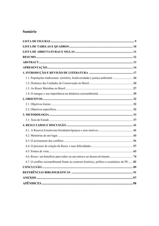 Sumário

LISTA DE FIGURAS ................................................................................................................. 9
LISTA DE TABELAS E QUADROS ...................................................................................... 10
LISTA DE ABREVIATURAS E SIGLAS .............................................................................. 11
RESUMO ................................................................................................................................... 12
ABSTRACT ............................................................................................................................... 13
APRESENTAÇÃO .................................................................................................................... 14
1. INTRODUÇÃO E REVISÃO DE LITERATURA ........................................................... 17
   1.1. Populações tradicionais: território, biodiversidade e justiça ambiental ........................... 24
   1.2. Histórico das Unidades de Conservação no Brasil ........................................................... 24
   1.3. As Resex Marinhas no Brasil ........................................................................................... 27
   1.4. O mangue e sua importância na dinâmica socioambiental ............................................... 29
2. OBJETIVOS .......................................................................................................................... 32
   2.1. Objetivos Gerais ............................................................................................................... 32
   2.2. Objetivos específicos........................................................................................................ 32
3. METODOLOGIA ................................................................................................................. 33
   3.1. Área de Estudo ................................................................................................................. 37
4. RESULTADOS E DISCUSSÃO .......................................................................................... 41
   4.1. A Reserva Extrativista Sirinhaém-Ipojuca e seus motivos............................................... 41
   4.2. Memórias de um lugar ...................................................................................................... 43
   4.3. O acirramento dos conflitos ............................................................................................. 51
   4.4. O processo de criação da Resex e suas dificuldades ........................................................ 57
   4.5. Pontos de vista.................................................................................................................. 63
   4.6. Resex: um benefício para todos ou um entrave ao desenvolvimento ............................... 74
   4.7. O conflito socioambiental frente ao contexto histórico, político e econômico de PE ...... 82
CONCLUSÃO ........................................................................................................................... 89
REFERÊNCIAS BIBLIOGRÁFICAS ................................................................................... 91
ANEXOS ........................................................................................................................97
APÊNDICES ..................................................................................................................98
 