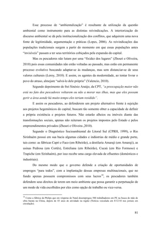 Esse processo de “ambientalização” é resultante da utilização da questão
ambiental como instrumento para as distintas reivindicações. A interiorização do
discurso ambiental se dá pela institucionalização dos conflitos, que adquirem uma nova
fonte de legitimidade, argumentação e práticas (Lopes, 2006). As reivindicações das
populações tradicionais surgem a partir do momento em que essas populações antes
“invisíveis” passam a ter seus territórios cobiçados pela expansão do capital.
        Mas os pescadores não lutam por uma “fixidez dos lugares” (Zhouri e Oliveira,
2010) pois essas comunidades não estão voltadas ao passado, mas estão em permanente
processo evolutivo buscando adaptar-se às mudanças, mas sem distanciar-se de seus
valores culturais (Leroy, 2010). E assim, os agentes da modernidade, ao tentar livrar o
povo do atraso, almejam “salvá-lo dele próprio” (Valencio, 2010).
        Segundo depoimento de frei Sinésio Araújo, da CPT, “a preocupação maior não
está no fato dos pescadores voltarem ou não a morar nas ilhas, mas que eles possam
gerir a área aonde há muito tempo eles teriam residido”.
        E assim os pescadores, ao defenderem um projeto alternativo frente à sujeição
aos projetos hegemônicos do capital, buscam tão somente obter a capacidade de definir
a própria existência e projetos futuros. Não estarão alheios ou imóveis diante das
transformações sociais, apenas não reiteram os projetos impostos pelo Estado e pelos
empreendimentos privados (Zhouri e Oliveira ,2010).
        Segundo o Diagnóstico Socioambiental do Litoral Sul (CPRH, 1999), o Rio
Sirinhaém possui em sua bacia algumas cidades e indústrias de médio e grande porte,
tais como: as fábricas Capri e Faco (em Ribeirão), a destilaria Amaraji (em Amaraji), as
usinas Pedrosa (em Cortês), Estreliana (em Ribeirão), Cucaú (em Rio Formoso) e
Trapiche (em Sirinhaém), por isso recebe uma carga elevada de efluentes (domésticos e
industriais).
        Do mesmo modo que o governo defende a criação de oportunidades de
empregos “para todos”, com a implantação dessas empresas multinacionais, que no
fundo apenas possuem compromissos com seus lucros10, os pescadores também
defendem seus direitos de terem um meio ambiente que possa garantir a perpetuação de
um modo de vida escolhidos por eles como opção de trabalho ou vice-versa.

10
   Como a fábrica da Philips que em vésperas de Natal desempregou 500 trabalhadores em PE na busca de mão de
obra barata na China, depois de 43 anos de atividade na região (Notícia veiculada em 8/12/10 nos jornais em
circulação).


                                                                                                         81
 