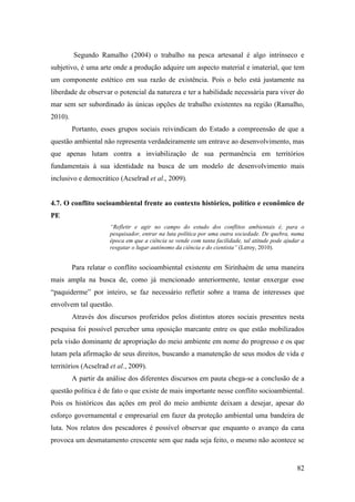 Segundo Ramalho (2004) o trabalho na pesca artesanal é algo intrínseco e
subjetivo, é uma arte onde a produção adquire um aspecto material e imaterial, que tem
um componente estético em sua razão de existência. Pois o belo está justamente na
liberdade de observar o potencial da natureza e ter a habilidade necessária para viver do
mar sem ser subordinado às únicas opções de trabalho existentes na região (Ramalho,
2010).
         Portanto, esses grupos sociais reivindicam do Estado a compreensão de que a
questão ambiental não representa verdadeiramente um entrave ao desenvolvimento, mas
que apenas lutam contra a inviabilização de sua permanência em territórios
fundamentais à sua identidade na busca de um modelo de desenvolvimento mais
inclusivo e democrático (Acselrad et al., 2009).


4.7. O conflito socioambiental frente ao contexto histórico, político e econômico de
PE
                      “Refletir e agir no campo do estudo dos conflitos ambientais é, para o
                      pesquisador, entrar na luta política por uma outra sociedade. De quebra, numa
                      época em que a ciência se vende com tanta facilidade, tal atitude pode ajudar a
                      resgatar o lugar autônomo da ciência e do cientista” (Leroy, 2010).


         Para relatar o conflito socioambiental existente em Sirinhaém de uma maneira
mais ampla na busca de, como já mencionado anteriormente, tentar enxergar esse
“paquiderme” por inteiro, se faz necessário refletir sobre a trama de interesses que
envolvem tal questão.
         Através dos discursos proferidos pelos distintos atores sociais presentes nesta
pesquisa foi possível perceber uma oposição marcante entre os que estão mobilizados
pela visão dominante de apropriação do meio ambiente em nome do progresso e os que
lutam pela afirmação de seus direitos, buscando a manutenção de seus modos de vida e
territórios (Acselrad et al., 2009).
         A partir da análise dos diferentes discursos em pauta chega-se a conclusão de a
questão política é de fato o que existe de mais importante nesse conflito socioambiental.
Pois os históricos das ações em prol do meio ambiente deixam a desejar, apesar do
esforço governamental e empresarial em fazer da proteção ambiental uma bandeira de
luta. Nos relatos dos pescadores é possível observar que enquanto o avanço da cana
provoca um desmatamento crescente sem que nada seja feito, o mesmo não acontece se


                                                                                                  82
 