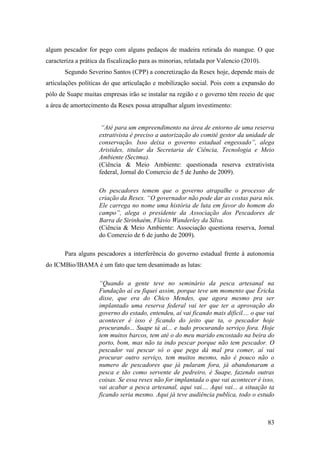 algum pescador for pego com alguns pedaços de madeira retirada do mangue. O que
caracteriza a prática da fiscalização para as minorias, relatada por Valencio (2010).
       Segundo Severino Santos (CPP) a concretização da Resex hoje, depende mais de
articulações políticas do que articulação e mobilização social. Pois com a expansão do
pólo de Suape muitas empresas irão se instalar na região e o governo têm receio de que
a área de amortecimento da Resex possa atrapalhar algum investimento:


                      “Até para um empreendimento na área de entorno de uma reserva
                     extrativista é preciso a autorização do comitê gestor da unidade de
                     conservação. Isso deixa o governo estadual engessado”, alega
                     Aristides, titular da Secretaria de Ciência, Tecnologia e Meio
                     Ambiente (Sectma).
                     (Ciência & Meio Ambiente: questionada reserva extrativista
                     federal, Jornal do Comercio de 5 de Junho de 2009).

                     Os pescadores temem que o governo atrapalhe o processo de
                     criação da Resex. “O governador não pode dar as costas para nós.
                     Ele carrega no nome uma história de luta em favor do homem do
                     campo”, alega o presidente da Associação dos Pescadores de
                     Barra de Sirinhaém, Flávio Wanderley da Silva.
                     (Ciência & Meio Ambiente: Associação questiona reserva, Jornal
                     do Comercio de 6 de junho de 2009).

       Para alguns pescadores a interferência do governo estadual frente à autonomia
do ICMBio/IBAMA é um fato que tem desanimado as lutas:

                     “Quando a gente teve no seminário da pesca artesanal na
                     Fundação aí eu fiquei assim, porque teve um momento que Éricka
                     disse, que era do Chico Mendes, que agora mesmo pra ser
                     implantado uma reserva federal vai ter que ter a aprovação do
                     governo do estado, entendeu, aí vai ficando mais dificil.... o que vai
                     acontecer é isso é ficando do jeito que ta, o pescador hoje
                     procurando... Suape tá aí... e tudo procurando serviço fora. Hoje
                     tem muitos barcos, tem até o do meu marido encostado na beira do
                     porto, bom, mas não ta indo pescar porque não tem pescador. O
                     pescador vai pescar só o que pega dá mal pra comer, aí vai
                     procurar outro serviço, tem muitos mesmo, não é pouco não o
                     numero de pescadores que já pularam fora, já abandonaram a
                     pesca e tão como servente de pedreiro, é Suape, fazendo outras
                     coisas. Se essa resex não for implantada o que vai acontecer é isso,
                     vai acabar a pesca artesanal, aqui vai.... Aqui vai... a situação ta
                     ficando seria mesmo. Aqui já teve audiência publica, todo o estudo



                                                                                        83
 