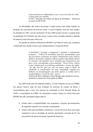 ta favorável pra ser implantada a resex e essa resex não sai, sabe...
                     é muita pedra no caminho.
                     (A.M.C. Pescador da Colônia de Barra de Sirinhaém – Entrevista
                     ao autor em 08/10/10).

       As dificuldades são muitas até porque a região possui uma antiga tradição na
produção de cana através de diversas usinas. A usina Trapiche, uma das mais antigas,
foi fundada em 1887 e possui atualmente 38 mil e 800 hectares de área. E grande parte
da população de Sirinhaém que não possui a pesca como atividade produtiva depende
da industria canavieira para sobreviver.
       Na opinião do analista ambiental do IBAMA Luiz Otávio Corrêa, que coordenou
a elaboração dos estudos técnicos que fundamentaram a criação da Resex:


                     A finalidade é proteger o manguezal e garantir o ordenamento
                     pesqueiro. “A Resex de Sirinhaém oferecerá oportunidades para
                     que pescadores artesanais da região, abandonados pelos poderes
                     públicos municipal, estadual e federal, ganhem uma última chance
                     de sustentar suas famílias com a atividade que herdaram de seus
                     pais e avós, sem degradar o meio ambiente.” Para Corrêa, a Resex
                     é uma solução para os problemas ambientais e sociais da região.
                     “Se algo não for feito por eles, em pouco tempo a Barra de
                     Sirinhaém se transformará em uma comunidade ocupada por
                     milhares de desempregados que terão apenas a escolha entre a
                     marginalidade e o corte da cana”, prevê.
                     (Ciência & Meio Ambiente: Chico Mendes adia criação de reserva,
                     Jornal do Comercio de 10 de junho de 2009).

       Em 2009 ainda antes da audiência pública, a Usina Trapiche enviou ao ICMBio
um parecer técnico onde há uma avaliação do processo de criação da Resex e
recomendações para a área. Esse parecer foi contratado ao Prof. Ricardo Braga, da
UFPE e ex-presidente da CPRH. No documento existem criticas ao estudo feito pelo
IBAMA por não contemplar alguns tópicos:


           Estudo sobre a compatibilidade com programas e projetos governamentais
           de amplitude regional, em execução ou planejados.
           Estudo sobre potencialidades econômicas e sociais de uso da área, que sejam
           compatíveis com as atividades do entorno, permitindo a inserção da UC em
           uma política de desenvolvimento regional do litoral sul.


                                                                                       84
 
