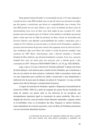 Nesse parecer técnico há ainda “a recomendação de que a UC mais adequada à
vocação da área é uma RDS estadual, uma vez que há outros usos presentes na região,
que não apenas o extrativismo, que devem ser compatibilizados com o mesmo. Pois
uma RDS permite um uso mais elástico e que a área circundante da Resex (zona de
amortecimento) seria cerca de duas vezes mais ampla do que a própria UC, sendo
portanto uma área pequena para ser Federal. Como também as atividades que possam
afetar a biota num raio de 10km do perímetro da Resex, devem ser licenciadas pelo
Governo Federal o que dificulta a governabilidade dos estados e municípios, pois a
criação de UCs Federais na zona da mata e no litoral sul de Pernambuco, significa a
presença intervencionista do governo central sobre pequenas áreas de interesse local e
suas vizinhanças. Que essas Resex são criadas à revelia do governo estadual, como
aconteceu em 2007 (Resex Acaú-Goiana), onde o Decreto atropelou o Conselho
Estadual de Meio Ambiente, que discutia formalmente o assunto. E por isso, o governo
estadual deve estar em alerta para esse processo, pois a omissão gerou o fato
consumado em 2007” (Processo nº02019.000307/2006-31, vol. VI, pg. 1028, IBAMA).
       Logo, o que se vê é que o discurso de “proteção ambiental” é apenas uma forma
de tentar disfarçar o real interesse para o estuário do Rio Sirinhaém, que é transformar a
área em um canteiro de obras turísticas e industriais. Onde os pescadores seriam cada
vez mais empurrados para a periferia da cidade e incentivados a estar abandonando a
tradicional arte da pesca para de adequar aos planos do “progresso”, ou seja, servindo
apenas como mão de obra para o enriquecimento de poucos.
       A origem do município de Sirinhaém, segundo o Diagnostico Socioambiental do
Litoral Sul (CPRH, 1999) foi a partir da ocupação dos portos fluviais localizados em
fundo de estuário, nos pontos onde os rios deixavam de ser navegáveis, que
desempenharam importante papel no escoamento do açúcar produzido. Mas com a
chegada das ferrovias, essas povoações foram altamente impactadas e algumas caíram
na invisibilidade, como os ex-moradores das ilhas. Enquanto os núcleos litorâneos,
menos dependentes da economia açucareira, como em Barra de Sirinhaém,continuaram
a ter seu crescimento dependente da pesca.


                     A aceleração do processo de expansão urbana da área, a partir
                     dos anos setenta, tem como fatores principais a expulsão, em


                                                                                       85
 