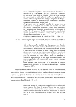 massa, de população da zona rural canavieira em decorrência da
                    implantação do PROÁLCOOL (1975) e a “descoberta” das praias
                    do Litoral Sul como opção de veraneio e lazer de fim de semana,
                    da classe média e média alta do núcleo metropolitano e dos
                    centros urbanos de porte médio, em fuga das praias de Recife e
                    municípios vizinhos já, naquela década, submetidas a acelerado
                    processo de adensamento populacional.
                    No primeiro caso, a população expulsa do campo passa a
                    aglomerar-se na periferia das cidades, em encostas com altas
                    declividades, manguezais, alagados e outras áreas impróprias
                    para assentamentos humanos, intensificando a proliferação de
                    bolsões de pobreza e seus desdobramentos sociais - mendicância
                    infantil, prostituição e violência, entre outros problemas que
                    afligem os núcleos urbanos da área.
                    (Diagnostico Socioambiental do Litoral Sul, CPRH, 1999 p. 25).

       Tal fato é também explicado por Assis Lacerda, Pesquisador/Técnico da CPRH:


                    “Na verdade o conflito fundiário das ilhas passa-se por décadas.
                    Era uma área da União, existiu o aforamento por parte da usina,
                    mas eles não se incomodavam com os moradores antigos, inclusive
                    a maioria trabalhava também na usina. Só que houve a mudança
                    de dono e o novo proprietário começou a redefinir o uso do solo
                    dos engenhos, começando a trazer para os engenhos principais ou
                    para os povoados de Santo Amaro, Barra de Sirinhaém e
                    Sirinhaém. A intenção era de concentrar mais as populações que
                    estavam espalhadas pelo engenho. Ele usou a mesma estratégia
                    para as ilhas”.
                    (Assis Lacerda Lins, técnico da CPRH, entrevista ao Instituto
                    Oceanário em 15/04/09; In: Governo de Pernambuco e Instituto
                    Oceanário, 2009).

       Segundo Moraes (1999), os portos de fato geraram zonas de adensamento em
seus entornos durante a ocupação da zona costeira brasileira. Este povoamento pontual
originou as populações litorâneas tradicionais ainda existentes em diversos locais do
litoral brasileiro e com a expansão da rede ferroviária, as produções passaram a escoar
mais ao interior. Para Moraes (1999, p.36):


                    O caráter básico da estrutura territorial brasileira não reside
                    numa vocação litorânea. O desenvolvimento de um conjunto
                    expressivo de cidades-portos antes expressa a dependência
                    estrutural do país na divisão do trabalho, desenhando no espaço o
                    fato de o Brasil fundamentalmente produzir para um mercado
                    externo


                                                                                    86
 